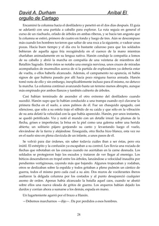 David A. Durham Aníbal El
orgullo de Cartago
Encaminó la columna hacia el desfiladero y penetró en él dos días después. El guía
se adelantó con una partida a caballo para explorar. La ruta seguía en general el
curso de un riachuelo, orlado de árboles en ambas riberas, y se hacía tan angosta que
la columna se estiró, primero de cuatro en fondo y luego de tres. Aún se descompuso
más cuando los hombres tuvieron que saltar de una roca a la siguiente, o vadear unas
pozas. Hacía buen tiempo y el día era lo bastante caluroso para que los soldados
bebieran de aquella agua fría recogiéndola en el cuenco de la mano mientras
charlaban animadamente en su lengua nativa. Hanón condujo la compañía a lomos
de su caballo y abrió la marcha en compañía de una veintena de miembros del
Batallón Sagrado. Entre éstos se notaba una energía nerviosa, unos cruces de miradas
acompañados de murmullos acerca de si la partida de exploradores ya debería estar
de vuelta, o ellos haberla alcanzado. Además, el campamento no aparecía, ni había
signos de que hubiera pasado por allí hacía poco ninguna fuerza armada. Hanón
tomó nota de ello y sin embargo, inexplicablemente incluso para él mismo, no detuvo
la marcha. La columna continuó avanzando hasta un terreno menos abrupto, aunque
más empinado por ambos flancos y también cubierto de árboles.
Casi habían terminado de ascender el otro extremo del desfiladero cuando
sucedió. Hanón supo que lo habían conducido a una trampa cuando oyó clavarse la
primera flecha en el suelo, a unos palmos de él. Fue un chasquido apagado, casi
silencioso, que sólo a su estela trajo el silbido de su caída y que sólo en la vibración
de su asta delató la velocidad con la que había aparecido. Hanón, por unos instantes,
se quedó petrificado. Vio y notó el mundo con un detalle irreal: las plumas de la
flecha, grises e imperfectas; la brisa en la piel como una galerna sobre una herida
abierta; un solitario pájaro gorjeando su canto y levantando luego el vuelo,
elevándose de la tierra y alejándose. Enseguida, otra flecha hizo blanco, esta vez no
en el suelo sino en plena clavícula de un infante, a unos pasos de él.
Se volvió para dar órdenes, sin saber todavía cuáles iban a ser éstas, pero era
inútil. El estrépito y la confusión ya escapaban a su control. Les llovía una rociada de
flechas que rebotaban en las corazas cuando no acertaban en la carne desnuda. Los
soldados se protegieron bajo los escudos y trataron de ver llegar al enemigo. Los
béticos descendieron en tropel entre los árboles, lanzándose a velocidad inaudita por
pendientes vertiginosas, cayendo más que bajando. Algunos tropezaban y rodaban,
otros se deslizaban sobre la espalda y todos gritaban a pleno pulmón un cántico de
guerra, todos el mismo pero cada cual a su aire. Dos muros de vociferantes iberos
asaltaron la delgada columna por los costados y al punto desapareció cualquier
asomo de orden. Apenas había alcanzado la batalla aquel caos, cuando se abatió
sobre ellos una nueva oleada de gritos de guerra. Los arqueros habían dejado los
dardos y corrían ahora a sumarse a los demás, espada en mano.
Un lugarteniente agarró por el brazo a Hanón.
—Debemos marcharnos —dijo—. Da por perdidos a esos hombres.
28
 