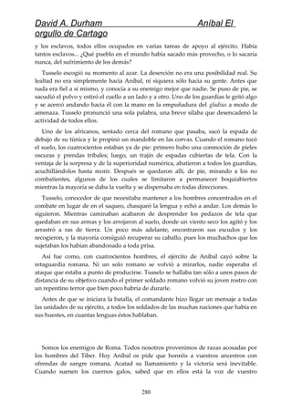 David A. Durham Aníbal El
orgullo de Cartago
y los esclavos, todos ellos ocupados en varias tareas de apoyo al ejército. Había
tantos esclavos... ¿Qué pueblo en el mundo había sacado más provecho, o lo sacaría
nunca, del sufrimiento de los demás?
Tusselo escogió su momento al azar. La deserción no era una posibilidad real. Su
lealtad no era simplemente hacia Aníbal, ni siquiera sólo hacia su gente. Antes que
nada era fiel a sí mismo, y conocía a su enemigo mejor que nadie. Se puso de pie, se
sacudió el polvo y estiró el cuello a un lado y a otro. Uno de los guardias le gritó algo
y se acercó andando hacia él con la mano en la empuñadura del gladius a modo de
amenaza. Tusselo pronunció una sola palabra, una breve sílaba que desencadenó la
actividad de todos ellos.
Uno de los africanos, sentado cerca del romano que pasaba, sacó la espada de
debajo de su túnica y le propinó un mandoble en las corvas. Cuando el romano tocó
el suelo, los cuatrocientos estaban ya de pie: primero hubo una conmoción de pieles
oscuras y prendas tribales; luego, un trajín de espadas cubiertas de tela. Con la
ventaja de la sorpresa y de la superioridad numérica, abatieron a todos los guardias,
acuchillándolos hasta morir. Después se quedaron allí, de pie, mirando a los no
combatientes, algunos de los cuales se limitaron a permanecer boquiabiertos
mientras la mayoría se daba la vuelta y se dispersaba en todas direcciones.
Tusselo, conocedor de que necesitaba mantener a los hombres concentrados en el
combate en lugar de en el saqueo, chasqueó la lengua y echó a andar. Los demás lo
siguieron. Mientras caminaban acabaron de desprender los pedazos de tela que
quedaban en sus armas y los arrojaron al suelo, donde un viento seco los agitó y los
arrastró a ras de tierra. Un poco más adelante, encontraron sus escudos y los
recogieron, y la mayoría consiguió recuperar su caballo, pues los muchachos que los
sujetaban los habían abandonado a toda prisa.
Así fue como, con cuatrocientos hombres, el ejército de Aníbal cayó sobre la
retaguardia romana. Ni un solo romano se volvió a mirarlos, nadie esperaba el
ataque que estaba a punto de producirse. Tusselo se hallaba tan sólo a unos pasos de
distancia de su objetivo cuando el primer soldado romano volvió su joven rostro con
un repentino terror que bien poco habría de durarle.
Antes de que se iniciara la batalla, el comandante hizo llegar un mensaje a todas
las unidades de su ejército, a todos los soldados de las muchas naciones que había en
sus huestes, en cuantas lenguas éstos hablaban.
Somos los enemigos de Roma. Todos nosotros provenimos de razas acosadas por
los hombres del Tíber. Hoy Aníbal os pide que honréis a vuestros ancestros con
ofrendas de sangre romana. Acatad su llamamiento y la victoria será inevitable.
Cuando suenen los cuernos galos, sabed que en ellos está la voz de vuestro
280
 