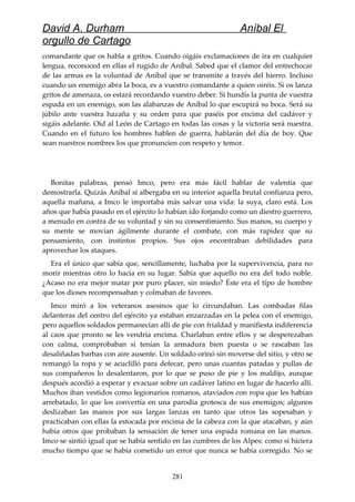 David A. Durham Aníbal El
orgullo de Cartago
comandante que os habla a gritos. Cuando oigáis exclamaciones de ira en cualquier
lengua, reconoced en ellas el rugido de Aníbal. Sabed que el clamor del entrechocar
de las armas es la voluntad de Aníbal que se transmite a través del hierro. Incluso
cuando un enemigo abra la boca, es a vuestro comandante a quien oiréis. Si os lanza
gritos de amenaza, os estará recordando vuestro deber. Si hundís la punta de vuestra
espada en un enemigo, son las alabanzas de Aníbal lo que escupirá su boca. Será su
júbilo ante vuestra hazaña y su orden para que paséis por encima del cadáver y
sigáis adelante. Oíd al León de Cartago en todas las cosas y la victoria será nuestra.
Cuando en el futuro los hombres hablen de guerra, hablarán del día de hoy. Que
sean nuestros nombres los que pronuncien con respeto y temor.
Bonitas palabras, pensó Imco, pero era más fácil hablar de valentía que
demostrarla. Quizás Aníbal sí albergaba en su interior aquella brutal confianza pero,
aquella mañana, a Imco le importaba más salvar una vida: la suya, claro está. Los
años que había pasado en el ejército lo habían ido forjando como un diestro guerrero,
a menudo en contra de su voluntad y sin su consentimiento. Sus manos, su cuerpo y
su mente se movían ágilmente durante el combate, con más rapidez que su
pensamiento, con instintos propios. Sus ojos encontraban debilidades para
aprovechar los ataques.
Era el único que sabía que, sencillamente, luchaba por la supervivencia, para no
morir mientras otro lo hacía en su lugar. Sabía que aquello no era del todo noble.
¿Acaso no era mejor matar por puro placer, sin miedo? Éste era el tipo de hombre
que los dioses recompensaban y colmaban de favores.
Imco miró a los veteranos asesinos que lo circundaban. Las combadas filas
delanteras del centro del ejército ya estaban enzarzadas en la pelea con el enemigo,
pero aquellos soldados permanecían allí de pie con frialdad y manifiesta indiferencia
al caos que pronto se les vendría encima. Charlaban entre ellos y se desperezaban
con calma, comprobaban si tenían la armadura bien puesta o se rascaban las
desaliñadas barbas con aire ausente. Un soldado orinó sin moverse del sitio, y otro se
remangó la ropa y se acuclilló para defecar, pero unas cuantas patadas y pullas de
sus compañeros lo desalentaron, por lo que se puso de pie y los maldijo, aunque
después accedió a esperar y evacuar sobre un cadáver latino en lugar de hacerlo allí.
Muchos iban vestidos como legionarios romanos, ataviados con ropa que les habían
arrebatado, lo que los convertía en una parodia grotesca de sus enemigos; algunos
deslizaban las manos por sus largas lanzas en tanto que otros las sopesaban y
practicaban con ellas la estocada por encima de la cabeza con la que atacaban, y aún
había otros que probaban la sensación de tener una espada romana en las manos.
Imco se sintió igual que se había sentido en las cumbres de los Alpes: como si hiciera
mucho tiempo que se había cometido un error que nunca se había corregido. No se
281
 