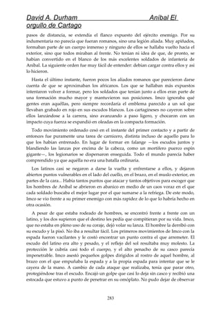 David A. Durham Aníbal El
orgullo de Cartago
pasos de distancia, se extendía el flanco expuesto del ejército enemigo. Por su
indumentaria no parecía que fueran romanos, sino una legión aliada. Muy apiñados,
formaban parte de un cuerpo inmenso y ninguno de ellos se hallaba vuelto hacia el
exterior, sino que todos miraban al frente. No tenían ni idea de que, de pronto, se
habían convertido en el blanco de los más excelentes soldados de infantería de
Aníbal. La siguiente orden fue muy fácil de entender: debían cargar contra ellos y así
lo hicieron.
Hasta el último instante, fueron pocos los aliados romanos que parecieron darse
cuenta de que se aproximaban los africanos. Los que se hallaban más expuestos
intentaron volver a formar, pero los soldados que tenían junto a ellos eran parte de
una formación mucho mayor y mantuvieron sus posiciones. Imco ignoraba qué
gentes eran aquéllas, pero siempre recordaría el emblema parecido a un sol que
llevaban grabado en rojo en sus escudos blancos. Los cartagineses no cayeron sobre
ellos lanzándose a la carrera, sino avanzando a paso ligero, y chocaron con un
impacto cuya fuerza se expandió en oleadas en la compacta formación.
Todo movimiento ordenado cesó en el instante del primer contacto y a partir de
entonces fue puramente una tarea de carnicero, distinta incluso de aquello para lo
que los habían entrenado. En lugar de formar en falange —los escudos juntos y
blandiendo las lanzas por encima de la cabeza, como un mortífero puerco espín
gigante—, los legionarios se dispersaron enseguida. Todo el mundo parecía haber
comprendido ya que aquélla no era una batalla ordinaria.
Los latinos casi se negaron a darse la vuelta y enfrentarse a ellos, y dejaron
abiertos puntos vulnerables en el lado del cuello, en el brazo, en el muslo exterior, en
partes de la cara... Había tantos puntos que atacar y tantos objetivos para escoger que
los hombres de Aníbal se abrieron en abanico en medio de un caos voraz en el que
cada soldado buscaba el mejor lugar por el que sumarse a la refriega. De este modo,
Imco se vio frente a su primer enemigo con más rapidez de lo que lo habría hecho en
otra ocasión.
A pesar de que estaba rodeado de hombres, se encontró frente a frente con un
latino, y los dos supieron que el destino les pedía que compitieran por su vida. Imco,
que no estaba en pleno uso de su coraje, dejó volar su lanza. El hombre la derribó con
su escudo y la pisó. No iba a resultar fácil. Los primeros movimientos de Imco con la
espada fueron vacilantes y le costó encontrar un punto contra el que arremeter. El
escudo del latino era alto y pesado, y el reflejo del sol resultaba muy molesto. La
protección le cubría casi todo el cuerpo, y el alto penacho de su casco parecía
impenetrable. Imco asestó pequeños golpes dirigidos al rostro de aquel hombre, al
brazo con el que empuñaba la espada y a la propia espada para intentar que se le
cayera de la mano. A cambio de cada ataque que realizaba, tenía que parar otro,
protegiéndose tras el escudo. Encajó un golpe que casi lo deja sin casco y recibió una
estocada que estuvo a punto de penetrar en su omóplato. No pudo dejar de observar
283
 