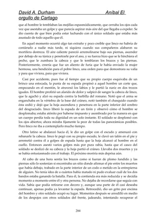 David A. Durham Aníbal El
orgullo de Cartago
que al hombre le temblaban las mejillas espasmódicamente, que cerraba los ojos cada
vez que asestaba un golpe y que parecía aspirar más aire del que llegaba a expeler. Se
dio cuenta de que bien podía estar luchando con el único soldado que estaba más
asustado de todo aquello que él.
En aquel momento ocurrió algo tan extraño y poco creíble que Imco no habría de
contárselo a nadie más tarde, ni siquiera cuando sus compañeros alabaron su
mortífera destreza. El aire caliente pareció arremolinarse bajo sus piernas, ascender
por debajo de su túnica y penetrarle por el ano, y su fuerza hizo que se le hinchiera el
pecho, que le zumbara la cabeza y que le temblaran los brazos y las piernas.
Posteriormente, creería que fue un aliento de furia que le había enviado la mujer
hermosa, una bendición para el pobre Imco, una orden para que demostrara su valía
y para que viviera, para que viviera.
Casi por accidente, pues fue al tiempo que su propio cuerpo esquivaba de un
brinco una estocada, la punta de su espada propinó a aquel hombre un corte que,
empezando en el mentón, le atravesó los labios y le partió la nariz en dos trozos
iguales. El hombre profirió un alarido de dolor y salpicó de sangre la cabeza de Imco,
que la agachó y alzó su espada contra la barbilla del romano. Notó que el arma se
enganchaba en la vértebra de la base del cráneo, notó también el chasquido cuando
ésta cedió y dejó que la hoja ascendiera y penetrara en la parte inferior del cerebro
del desgraciado. Imco liberó la espada de un tirón y observó cómo el hombre se
desplomaba; estaba atónito por haberse impuesto y asombrado por la manera en que
un cuerpo perdía toda su dignidad en un solo instante. El soldado se desplomó con
los ojos abiertos; ahora miraba fijamente la peor de todas las panorámicas posibles.
Pero Imco no iba a contemplarlo mucho tiempo.
Otro latino se abalanzó hacia él, le dio un golpe con el escudo y amenazó con
rebanarle la cabeza. Imco le pegó con su propio escudo, le clavó un talón en el pie y
arremetió contra él a golpes de espada hasta que la hoja alcanzó al hombre en el
cuello. Entonces asestó varios golpes más por pura rabia, hasta que el casco del
soldado se deslizó de su cabeza y la hoja partió el cráneo. Llevaba dos muertes y ya
se había entusiasmado con el trabajo. El próximo moriría más deprisa aún.
Al cabo de una hora sentía los brazos como si fueran de plomo fundido y las
piernas sólo lo sostenían si encontraba un sitio donde afirmar el pie entre los muertos
que había debajo, trabado en la parte interior de un codo o metido en la entrepierna
de alguien. No tenía idea de a cuántos había matado ni pudo evaluar cuál de los dos
bandos estaba ganando la batalla. Para él, la contienda era más reducida y se decidía
momento a momento entre él y otra persona. No dejaba de recordarse que seguía con
vida. Sabía que podía retirarse con decoro y, aunque una parte de él casi deseaba
continuar, apenas podía ya levantar la espada. Retrocedió, dio un grito por encima
del hombro y otro soldado ocupó su lugar. Momentos después se arrodilló en medio
de los despojos con otros soldados del frente, jadeando, intentando recuperar el
284
 
