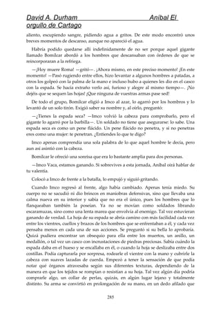 David A. Durham Aníbal El
orgullo de Cartago
aliento, escupiendo sangre, pidiendo agua a gritos. De este modo encontró unos
breves momentos de descanso, aunque no apareció el agua.
Habría podido quedarse allí indefinidamente de no ser porque aquel gigante
llamado Bomílcar abordó a los hombres que descansaban con órdenes de que se
reincorporaran a la refriega.
—¡Hoy muere Roma! —gritó—. ¡Ahora mismo, en este preciso momento! ¡En este
momento! —Pasó rugiendo entre ellos, hizo levantar a algunos hombres a patadas, a
otros los golpeó con la palma de la mano e incluso hubo a quienes les dio en el casco
con la espada. Se hacía extraño verlo así, furioso y alegre al mismo tiempo—. ¡No
dejéis que se sequen las hojas! ¡Que ninguna de vuestras armas pase sed!
De todo el grupo, Bomílcar eligió a Imco al azar, lo agarró por los hombros y lo
levantó de un solo tirón. Exigió saber su nombre y, al oírlo, preguntó:
—¿Tienes la espada seca? —Imco volvió la cabeza para comprobarlo, pero el
gigante lo agarró por la barbilla—. Un soldado no tiene que asegurarse: lo sabe. Una
espada seca es como un pene flácido. Un pene flácido no penetra, y si no penetras
eres como una mujer: te penetran. ¿Entiendes lo que te digo?
Imco apenas comprendía una sola palabra de lo que aquel hombre le decía, pero
aun así asintió con la cabeza.
Bomílcar le ofreció una sonrisa que era lo bastante amplia para dos personas.
—Imco Vaca, estamos ganando. Si sobrevives a esta jornada, Aníbal oirá hablar de
tu valentía.
Colocó a Imco de frente a la batalla, lo empujó y siguió gritando.
Cuando Imco regresó al frente, algo había cambiado. Apenas tenía miedo. Su
cuerpo no se sacudió ni dio brincos en maniobras defensivas, sino que llevaba una
calma nueva en su interior y sabía que no era el único, pues los hombres que lo
flanqueaban también la poseían. Ya no se movían como soldados librando
escaramuzas, sino como una lenta marea que envolvía al enemigo. Tal vez estuvieran
ganando de verdad. La hoja de su espada se abría camino con más facilidad cada vez
entre los vientres, cuellos y brazos de los hombres que se enfrentaban a él, y cada vez
pensaba menos en cada una de sus acciones. Se preguntó si su bella lo aprobaría.
Quizá pudiera encontrar un obsequio para ella entre los muertos, un anillo, un
medallón, o tal vez un casco con incrustaciones de piedras preciosas. Sabía cuándo la
espada daba en el hueso y se encallaba en él, o cuando la hoja se deslizaba entre dos
costillas. Podía capturarla por sorpresa, rodearle el vientre con la mano y cubrirle la
cabeza con suaves lazadas de cuerda. Empezó a tener la sensación de que podía
notar qué órganos atravesaba según sus diferentes texturas, dependiendo de la
manera en que los tejidos se rompían o resistían a su hoja. Tal vez algún día podría
comprarle algo, un collar de perlas, quizás, en algún lugar lejano y totalmente
distinto. Su arma se convirtió en prolongación de su mano, en un dedo afilado que
285
 