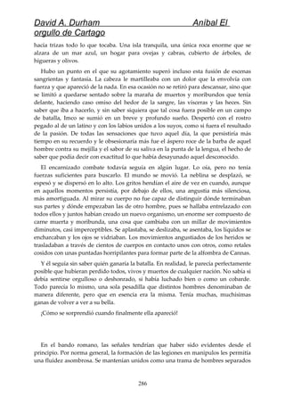 David A. Durham Aníbal El
orgullo de Cartago
hacía trizas todo lo que tocaba. Una isla tranquila, una única roca enorme que se
alzara de un mar azul, un hogar para ovejas y cabras, cubierto de árboles, de
higueras y olivos.
Hubo un punto en el que su agotamiento superó incluso esta fusión de escenas
sangrientas y fantasía. La cabeza le martilleaba con un dolor que la envolvía con
fuerza y que apareció de la nada. En esa ocasión no se retiró para descansar, sino que
se limitó a quedarse sentado sobre la maraña de muertos y moribundos que tenía
delante, haciendo caso omiso del hedor de la sangre, las vísceras y las heces. Sin
saber que iba a hacerlo, y sin saber siquiera que tal cosa fuera posible en un campo
de batalla, Imco se sumió en un breve y profundo sueño. Despertó con el rostro
pegado al de un latino y con los labios unidos a los suyos, como si fuera el resultado
de la pasión. De todas las sensaciones que tuvo aquel día, la que persistiría más
tiempo en su recuerdo y le obsesionaría más fue el áspero roce de la barba de aquel
hombre contra su mejilla y el sabor de su saliva en la punta de la lengua, el hecho de
saber que podía decir con exactitud lo que había desayunado aquel desconocido.
El encarnizado combate todavía seguía en algún lugar. Lo oía, pero no tenía
fuerzas suficientes para buscarlo. El mundo se movió. La neblina se desplazó, se
espesó y se dispersó en lo alto. Los gritos hendían el aire de vez en cuando, aunque
en aquellos momentos persistía, por debajo de ellos, una angustia más silenciosa,
más amortiguada. Al mirar su cuerpo no fue capaz de distinguir dónde terminaban
sus partes y dónde empezaban las de otro hombre, pues se hallaba entrelazado con
todos ellos y juntos habían creado un nuevo organismo, un enorme ser compuesto de
carne muerta y moribunda, una cosa que cambiaba con un millar de movimientos
diminutos, casi imperceptibles. Se aplastaba, se deslizaba, se asentaba, los líquidos se
encharcaban y los ojos se vidriaban. Los movimientos angustiados de los heridos se
trasladaban a través de cientos de cuerpos en contacto unos con otros, como retales
cosidos con unas puntadas horripilantes para formar parte de la alfombra de Cannas.
Y él seguía sin saber quién ganaría la batalla. En realidad, le parecía perfectamente
posible que hubieran perdido todos, vivos y muertos de cualquier nación. No sabía si
debía sentirse orgulloso o deshonrado, si había luchado bien o como un cobarde.
Todo parecía lo mismo, una sola pesadilla que distintos hombres denominaban de
manera diferente, pero que en esencia era la misma. Tenía muchas, muchísimas
ganas de volver a ver a su bella.
¡Cómo se sorprendió cuando finalmente ella apareció!
En el bando romano, las señales tendrían que haber sido evidentes desde el
principio. Por norma general, la formación de las legiones en manípulos les permitía
una fluidez asombrosa. Se mantenían unidos como una trama de hombres separados
286
 