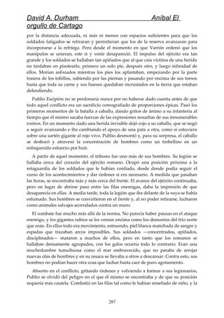 David A. Durham Aníbal El
orgullo de Cartago
por la distancia adecuada, ni más ni menos con espacios suficientes para que los
soldados fatigados se retiraran y permitieran que los de la reserva avanzaran para
incorporarse a la refriega. Pero desde el momento en que Varrón ordenó que los
manípulos se unieran, este ir y venir desapareció. El impulso del ejército era tan
grande y los soldados se hallaban tan apiñados que al que caía víctima de una herida
no tardaban en pisotearlo, primero un solo pie, después otro, y luego infinidad de
ellos. Morían asfixiados mientras los pies los aplastaban, empezando por la parte
trasera de los tobillos, subiendo por las piernas y pasando por encima de sus torsos
hasta que toda su carne y sus huesos quedaban incrustados en la tierra que estaban
defendiendo.
Publio Escipión no se perdonaría nunca por no haberse dado cuenta antes de que
todo aquel conflicto era un sacrificio coreografiado de proporciones épicas. Pasó los
primeros momentos de la batalla a caballo, dando gritos de ánimo a su infantería al
tiempo que él mismo sacaba fuerzas de las expresiones resueltas de sus innumerables
rostros. En un momento dado una herida invisible dejó cojo a su caballo, que se negó
a seguir avanzando e iba cambiando el apoyo de una pata a otra, como si estuviera
sobre una sartén gigante al rojo vivo. Publio desmontó y, para su sorpresa, el caballo
se desbocó y atravesó la concentración de hombres como un torbellino en un
enloquecido esfuerzo por huir.
A partir de aquel momento, el tribuno fue uno más de sus hombres. Su legión se
hallaba cerca del corazón del ejército romano. Ocupó una posición próxima a la
retaguardia de los soldados que le habían confiado, desde donde podía seguir el
curso de los acontecimientos y dar órdenes si era necesario. A medida que pasaban
las horas, se encontraba más y más cerca del frente. El avance del ejército continuaba,
pero en lugar de abrirse paso entre las filas enemigas, daba la impresión de que
desaparecía en ellas. A media tarde, toda la legión que iba delante de la suya se había
esfumado. Sus hombres se convirtieron en el frente y, al no poder retirarse, lucharon
como animales salvajes acorralados contra un muro.
El combate fue mucho más allá de la norma. No parecía haber pausas en el ataque
enemigo, y los gigantes rubios se les venían encima como los demonios del frío norte
que eran. En ellos todo era movimiento, estruendo, piel blanca manchada de sangre y
espadas que trazaban arcos imposibles. Sus soldados —concentrados, apiñados,
disciplinados— mataron a muchos de ellos, pero en tanto que los romanos se
hallaban densamente agrupados, con los galos ocurría todo lo contrario. Eran una
muchedumbre tumultuosa como el mar embravecido, que no paraba de arrojar
nuevas olas de hombres y en su resaca se llevaba a otros a descansar. Contra esto, sus
hombres no podían hacer otra cosa que luchar hasta caer de puro agotamiento.
Absorto en el conflicto, gritando órdenes y volviendo a formar a sus legionarios,
Publio se olvidó del peligro en el que él mismo se encontraba y de que su posición
requería más cautela. Combatió en las filas tal como le habían enseñado de niño, y la
287
 