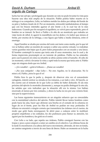 David A. Durham Aníbal El
orgullo de Cartago
lucha fue tan salvaje y prolongada que durante un rato no pudo levantar la vista para
hacerse una idea más amplia de la situación. Publio podría haber muerto en la
refriega si su compañero, Lelio, no hubiera metido los dedos por debajo del borde de
su peto y hubiera tirado de él. Por un momento, retrocedió tambaleándose al tiempo
que con los brazos intentaba agarrar el aire frente a él, lo cual fue de lo más
indecoroso. Cuando por fin recuperó el equilibrio, se volvió para reprenderlo, pero el
hombre no se inmutó. Se llevó a Publio a lo alto de un montículo que rodeaba un
viejo tocón de árbol, le agarró la mandíbula con los dedos y le indicó que mirara al
frente, por encima de la refriega, a una figura que había a media distancia, entre el
enemigo.
Aquel hombre se alzaba por encima del resto casi tanto como medía, por lo que tal
vez se hallara sobre un montón de cuerpos o sobre una carreta volcada. Lo rodeaban
varios guardias más bajos que él, pero todos preparados con un escudo y una lanza.
El hombre contempló la escena que tenía ante él unos momentos, tras lo cual y de
forma imprevista prorrumpió en un torrente de palabras. Publio no las entendió,
pero casi le pareció oír cómo su retumbo se abría camino entre el tumulto. Al cabo de
un momento, volvió a levantar la vista y captó toda la escena que tenía ante sí. Publio
supo sin ninguna duda que era Aníbal.
—¡Un venablo! —gritó el tribuno—. ¡Dame un venablo!
—¡No seas estúpido! —dijo Lelio—. No eres Aquiles, no lo alcanzarías. No lo
mires a él, Publio, ¡mira lo que él ve!
Publio hizo lo que le pedía y, después de observar otra vez al comandante
cartaginés, intentó centrar su mirada en los romanos, a un lado y otro. Al hacerlo, se
dio cuenta casi al instante de lo que Lelio ya debía de haber deducido. El ala más
próxima del ejército lo mostraba claramente y, aunque no podía distinguir la otra ala,
las señales que veía indicaban que la situación allí era la misma. Los habían
encerrado al menos por tres costados, y ahora la lucha no era por una victoria final,
sino por la supervivencia.
Las horas siguientes transcurrieron en un singular esfuerzo que no concordaba
con la mentalidad colectiva del ejército. Publio intentó llevar tantos hombres como
pudo hacia las alas, hacer que abrieran una brecha en el costado de la columna en
lugar de en el frente, pues las filas de Aníbal no podían ser muy profundas. El
tribuno no encontró a ningún corneta que transmitiera las órdenes con el cuerno, de
modo que gritó hasta enronquecen Se abrió paso a codazos entre la multitud,
propinó empellones a los soldados, les dio puñetazos para llamar su atención, los
agarró por los hombros y les gritó en el rostro.
Con Lelio a su lado, que repetía sus órdenes, Publio consiguió hacerse con las
tropas y poco a poco empezó a notar un cambio en el colectivo. Las últimas horas de
la tarde lo encontraron a la cabeza del nuevo movimiento, abriendo, de tres en fondo,
un camino sangriento a través de una línea de iberos. Hubo un momento en la lucha
288
 