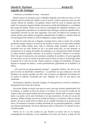 David A. Durham Aníbal El
orgullo de Cartago
—Entonces, yo también lo estoy —murmuró.
Intentó azuzar su montura, pero el Batallón Sagrado cerró filas en torno a él. Un
soldado asió las riendas del caballo y otro lo azuzó, y todos avanzaron como un solo
cuerpo. Hanón los maldijo y los golpeó, incluso trató de sacar la espada, pero fue
inútil. Un momento después habían alcanzado la salida del desfiladero y se alejaban
del campo de batalla. Pronto se les unió un contingente de caballería númida y, con
éste a retaguardia, procedieron a la retirada entre refriegas, continuas aquella tarde y
esporádicas durante los dos días siguientes. Con todo, los béticos los acosaban sin
mucho interés, pues habían conseguido sobradamente su objetivo, y Hanón dudó de
si lo perseguían de verdad o si sólo lo obligaban a seguir alejándose.
Al cabo de varios días de su llegada a Cartago Nova, todo se aclaró. No se había
producido ningún ataque a las fuerzas de Amílcar; el único era el que había recibido
él. Y, como había tenido éxito, todo el territorio había quedado sumido en la
confusión una vez más. Hanón no vio a su padre hasta que, un mes después, se
encontraron en el campo de batalla. Sin embargo, si el viejo guerrero había olvidado
su cólera durante aquellas semanas, no lo pareció. Encontró a Hanón en su tienda.
Entró sin que lo anunciaran, con armadura completa de combate y el casco agarrado
en una mano. La otra, la zurda, la levantó como si fuera un mazo y la descargó sobre
el puente de la nariz de su hijo. Hanón empezó a sangrar de inmediato. El espeso
líquido le empapó los labios y corrió profusamente, goteándole de la barbilla a la
túnica.
—¿Por qué has de decepcionarme siempre? —preguntó Amílcar. No alzó la voz,
pero su tono era desabrido y desdeñoso—. La próxima vez que conduzcas a dos mil
hombres a la muerte, quédate con ellos. Ten, al menos, esa dignidad. En tiempos de
mi padre te habrían crucificado por esto. Alégrate de vivir en una época más
moderada.
Terminada la diatriba y lanzado el golpe, el viejo guerrero se volvió en redondo y
desapareció tras la lona de la tienda.
Esa noche, Hanón no buscó cura para su nariz, sino que durmió sujetándosela. Por
la mañana, su médico se llevó las manos a la cabeza. Ya no sería la envidia de las
mujeres, dijo, pero quizá tendría más aire de guerrero. Hanón salió a ocupar su lugar
junto a su padre con la nariz hinchada y los ojos tumefactos. Al cabo de un par de
semanas, Aníbal condujo una fuerza contra los béticos y se enfrentó a ellos en campo
abierto. Al caer la tarde tenía la cabeza de su caudillo insertada en la punta de una
lanza. Al terminar la semana se había adueñado de su principal población y sellaba
una alianza permanente. Tal era la diferencia entre su hermano y él; Hanón no iba a
olvidarlo jamás.
Volvió en sí y se dio cuenta de que llevaba un buen rato en la terraza,
contemplando los elefantes y a sus cuidadores sin verlos. Se volvió y se alejó. No era
29
 
