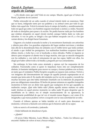 David A. Durham Aníbal El
orgullo de Cartago
—¿Tú dónde crees que está? Está en ese campo. Muerto, igual que el futuro de
Roma. ¡Apártate de mi camino!
Publio retrocedió de un salto cuando el cónsul intentó darle un manotazo. Dejó
que se fuera, indignado tanto por sus palabras y su actitud como por todo lo que
había visto aquel día. Volvió la mirada hacia el campo de batalla y, asombrosamente,
todo era igual que antes. Los hombres seguían muriendo a cientos y a miles. Necesitó
de toda su disciplina para pasar a la acción. No podía hacerse nada por los hombres
que estaban atrapados en aquel círculo mortal, aunque habría dado su vida por
salvarlos. A voz en grito, se dirigió a los que habían escapado con él y a los que
venían detrás y los dirigió hacia Canusium.
Llegaron a la ciudad avanzada la noche y la encontraron iluminada con antorchas
y abierta para ellos. Los guardias originarios del lugar estaban nerviosos y miraban
más allá de la desordenada línea de soldados con el visible terror que todos sentían:
el miedo a que Aníbal los persiguiera. Los maltrechos hombres ocuparon hasta el
último rincón, y Lelio fue a ver si localizaba a otros oficiales. Publio ni siquiera se
detuvo para recuperar el aliento tras la larga marcha, sino que se mezcló enseguida
con los soldados y, con todo el entusiasmo de que fue capaz, habló con ellos, los
elogió por haber sobrevivido a la batalla y preguntó por sus comandantes.
Sin embargo, lo hizo todo como atontado y apenas oyó las respuestas de los
soldados. Funcionaba como si quien lo impulsara fuera otro ser completamente
distinto, lo bastante inteligente para mover su cuerpo y formar palabras con su boca,
en tanto que el verdadero Publio Escipión ocupaba un espacio más confuso. Volvió a
ver imágenes del derramamiento de sangre de aquella jornada superpuestas en el
mundo que tenía ante él. En medio del estrépito oyó la voz de su padre y recordó las
muchas lecciones que éste había intentado enseñarle con la intención de prepararlo
para sus obligaciones masculinas. El hecho de pensar entonces en aquellos tranquilos
momentos lo hirió con un dolor más agudo que cualquiera de los que aquejaba su
maltrecho cuerpo. ¡Qué niño había sido! ¡Hasta aquella misma mañana no sabía
nada! ¡Incluso en aquel preciso momento no sabía nada! El gran despertar que le
martilleaba en la cabeza era el simple reconocimiento de su ignorancia, la
impresionante posibilidad de que tal vez el mundo nunca llegara a ser como él lo
imaginaba y que nunca pudiera volver a ocuparlo con la vana autoridad de un niño.
Cuando el tribuno apenas se había tendido en el suelo para descansar un
momento, volvieron a llamarlo con noticias que lo hicieron salir de su sopor.
Lelio se acercó a él corriendo y jadeando.
—Están hablando de abandonar el país.
—¿Quién?
—El joven Fabio Máximo, Lucio Bibulo, Apio Pulcher... Todos los tribunos que
encontré. Hablan de volver al mar y buscar refugio...
290
 