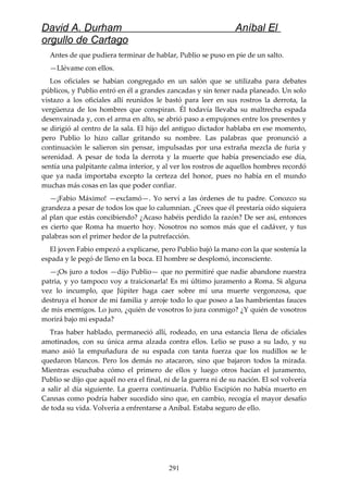 David A. Durham Aníbal El
orgullo de Cartago
Antes de que pudiera terminar de hablar, Publio se puso en pie de un salto.
—Llévame con ellos.
Los oficiales se habían congregado en un salón que se utilizaba para debates
públicos, y Publio entró en él a grandes zancadas y sin tener nada planeado. Un solo
vistazo a los oficiales allí reunidos le bastó para leer en sus rostros la derrota, la
vergüenza de los hombres que conspiran. Él todavía llevaba su maltrecha espada
desenvainada y, con el arma en alto, se abrió paso a empujones entre los presentes y
se dirigió al centro de la sala. El hijo del antiguo dictador hablaba en ese momento,
pero Publio lo hizo callar gritando su nombre. Las palabras que pronunció a
continuación le salieron sin pensar, impulsadas por una extraña mezcla de furia y
serenidad. A pesar de toda la derrota y la muerte que había presenciado ese día,
sentía una palpitante calma interior, y al ver los rostros de aquellos hombres recordó
que ya nada importaba excepto la certeza del honor, pues no había en el mundo
muchas más cosas en las que poder confiar.
—¡Fabio Máximo! —exclamó—. Yo serví a las órdenes de tu padre. Conozco su
grandeza a pesar de todos los que lo calumnian. ¿Crees que él prestaría oído siquiera
al plan que estás concibiendo? ¿Acaso habéis perdido la razón? De ser así, entonces
es cierto que Roma ha muerto hoy. Nosotros no somos más que el cadáver, y tus
palabras son el primer hedor de la putrefacción.
El joven Fabio empezó a explicarse, pero Publio bajó la mano con la que sostenía la
espada y le pegó de lleno en la boca. El hombre se desplomó, inconsciente.
—¡Os juro a todos —dijo Publio— que no permitiré que nadie abandone nuestra
patria, y yo tampoco voy a traicionarla! Es mi último juramento a Roma. Si alguna
vez lo incumplo, que Júpiter haga caer sobre mí una muerte vergonzosa, que
destruya el honor de mi familia y arroje todo lo que poseo a las hambrientas fauces
de mis enemigos. Lo juro, ¿quién de vosotros lo jura conmigo? ¿Y quién de vosotros
morirá bajo mi espada?
Tras haber hablado, permaneció allí, rodeado, en una estancia llena de oficiales
amotinados, con su única arma alzada contra ellos. Lelio se puso a su lado, y su
mano asió la empuñadura de su espada con tanta fuerza que los nudillos se le
quedaron blancos. Pero los demás no atacaron, sino que bajaron todos la mirada.
Mientras escuchaba cómo el primero de ellos y luego otros hacían el juramento,
Publio se dijo que aquél no era el final, ni de la guerra ni de su nación. El sol volvería
a salir al día siguiente. La guerra continuaría. Publio Escipión no había muerto en
Cannas como podría haber sucedido sino que, en cambio, recogía el mayor desafío
de toda su vida. Volvería a enfrentarse a Aníbal. Estaba seguro de ello.
291
 