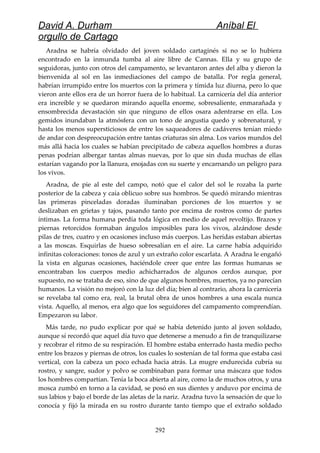 David A. Durham Aníbal El
orgullo de Cartago
Aradna se habría olvidado del joven soldado cartaginés si no se lo hubiera
encontrado en la inmunda tumba al aire libre de Cannas. Ella y su grupo de
seguidoras, junto con otros del campamento, se levantaron antes del alba y dieron la
bienvenida al sol en las inmediaciones del campo de batalla. Por regla general,
habrían irrumpido entre los muertos con la primera y tímida luz diurna, pero lo que
vieron ante ellos era de un horror fuera de lo habitual. La carnicería del día anterior
era increíble y se quedaron mirando aquella enorme, sobresaliente, enmarañada y
ensombrecida devastación sin que ninguno de ellos osara adentrarse en ella. Los
gemidos inundaban la atmósfera con un tono de angustia quedo y sobrenatural, y
hasta los menos supersticiosos de entre los saqueadores de cadáveres tenían miedo
de andar con despreocupación entre tantas criaturas sin alma. Los varios mundos del
más allá hacia los cuales se habían precipitado de cabeza aquellos hombres a duras
penas podrían albergar tantas almas nuevas, por lo que sin duda muchas de ellas
estarían vagando por la llanura, enojadas con su suerte y encarnando un peligro para
los vivos.
Aradna, de pie al este del campo, notó que el calor del sol le rozaba la parte
posterior de la cabeza y caía oblicuo sobre sus hombros. Se quedó mirando mientras
las primeras pinceladas doradas iluminaban porciones de los muertos y se
deslizaban en grietas y tajos, pasando tanto por encima de rostros como de partes
íntimas. La forma humana perdía toda lógica en medio de aquel revoltijo. Brazos y
piernas retorcidos formaban ángulos imposibles para los vivos, alzándose desde
pilas de tres, cuatro y en ocasiones incluso más cuerpos. Las heridas estaban abiertas
a las moscas. Esquirlas de hueso sobresalían en el aire. La carne había adquirido
infinitas coloraciones: tonos de azul y un extraño color escarlata. A Aradna le engañó
la vista en algunas ocasiones, haciéndole creer que entre las formas humanas se
encontraban los cuerpos medio achicharrados de algunos cerdos aunque, por
supuesto, no se trataba de eso, sino de que algunos hombres, muertos, ya no parecían
humanos. La visión no mejoró con la luz del día; bien al contrario, ahora la carnicería
se revelaba tal como era, real, la brutal obra de unos hombres a una escala nunca
vista. Aquello, al menos, era algo que los seguidores del campamento comprendían.
Empezaron su labor.
Más tarde, no pudo explicar por qué se había detenido junto al joven soldado,
aunque sí recordó que aquel día tuvo que detenerse a menudo a fin de tranquilizarse
y recobrar el ritmo de su respiración. El hombre estaba enterrado hasta medio pecho
entre los brazos y piernas de otros, los cuales lo sostenían de tal forma que estaba casi
vertical, con la cabeza un poco echada hacia atrás. La mugre endurecida cubría su
rostro, y sangre, sudor y polvo se combinaban para formar una máscara que todos
los hombres compartían. Tenía la boca abierta al aire, como la de muchos otros, y una
mosca zumbó en torno a la cavidad, se posó en sus dientes y anduvo por encima de
sus labios y bajo el borde de las aletas de la nariz. Aradna tuvo la sensación de que lo
conocía y fijó la mirada en su rostro durante tanto tiempo que el extraño soldado
292
 