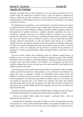 David A. Durham Aníbal El
orgullo de Cartago
desnudo que había visto en dos ocasiones y en el que seguía pensando de vez en
cuando surgió de debajo de la máscara. Poco a poco sus rasgos se alinearon en
formas y contornos que ella reconoció, y como lo creía muerto, y los muertos no la
amedrentaban, se inclinó para acercarse a él, movida por la curiosidad y una remota
sensación de tristeza.
El soldado lanzó un gruñido, se movió levemente y levantó un brazo por encima
de aquel estercolero. Fue lo primero que le indicó que el hombre aún vivía. Aradna
dejó el saco, que ya había llenado de alhajas, monedas y objetos sagrados, dagas con
incrustaciones de piedras preciosas y pedazos dorados arrancados de cascos y
armaduras, cualquier cosa que se le antojara valiosa en relación con su peso y
tamaño. Se sentó encima de su tesoro y extendió una mano hacia el hombre. La piel
del cuello era cálida al tacto, le encontró el pulso y notó su latido bajo los dedos.
Aunque estuviera inconsciente, la vida aún parecía tener fuerza en su interior.
Apartó la mano y permaneció sentada un rato más mientras lo estudiaba. Sentía que
ya había una extraña intimidad entre ellos, pues había tocado su carne, y ahora lo
miraba tal y como era realmente, sin que él fuera consciente de su presencia. Se
preguntó a sí misma qué podía llegar a saber de aquel hombre a partir de su rostro
dormido.
No tuvo mucho tiempo para meditarlo, pues los soldados supervivientes ya
estaban en pie y recorrían el campo de batalla en pequeños grupos. Ellos también
rebuscaban entre los cadáveres, pero iban armados. A juzgar por algún que otro grito
de dolor, supo que daban muerte a los heridos: a los enemigos, sin duda, pero
también a alguno de los suyos si creían que ya no tenía remedio. ¿Qué harían con el
soldado que tenía ante ella?
Reconociendo que sólo podía hacer lo que quería si no pensaba en ello en detalle,
Aradna apartó de su mente las consecuencias y se fue a buscar a los hombres de su
grupo para que la ayudasen. Aquello los desconcertó, pero juntos tiraron del
soldado, lo sacaron de entre los demás y lo arrastraron hasta su campamento. No
hicieron preguntas a la muchacha, pues todos la amaban, cada uno a su manera. En
ese sentido se parecían más a una familia que cualquier otra gente que hubiera
conocido desde niña. Ella les dio las gracias y no dijo nada más, pero sus gestos les
advirtieron que no debían hablar del hecho si deseaban que la luz de sus favores los
siguiera iluminando.
Aquella noche ella permaneció junto al soldado bajo su refugio de pieles. El seguía
durmiendo profundamente y, ahora que estaba tendido de espaldas, roncaba.
—Nunca un hombre había estado tan cansado —murmuró ella—. Sólo los
hombres pueden dormir así.
Le desabrochó la armadura, se la quitó y la dejó a un lado. Lo despojó de la túnica,
que separó de su carne. La tela estaba rígida debido a la suciedad, al sudor seco y a la
sangre, aunque no se sabía si ésta era suya o de otros soldados. Lo examinó con los
293
 