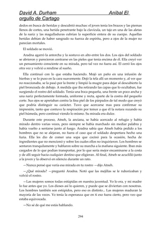 David A. Durham Aníbal El
orgullo de Cartago
dedos en busca de heridas y descubrió muchas: el joven tenía los brazos y las piernas
llenos de cortes, una herida penetrante bajo la clavícula, un tajo en una de las aletas
de la nariz y las magulladuras cubrían la superficie entera de su cuerpo. Aquellas
heridas debían de haber sangrado su fuerza de espíritu, pero a ojos de la mujer no
parecían mortales.
El soldado se movió.
Aradna agarró la antorcha y la sostuvo en alto entre los dos. Los ojos del soldado
se abrieron y parecieron centrarse en las pieles que tenía encima de él. Ella creyó ver
un pensamiento consciente en su mirada, pero tal vez no fuera así. El cerró los ojos
otra vez y volvió a rendirse al sueño.
Ella continuó con lo que estaba haciendo. Mojó un paño en una infusión de
hierbas y se lo puso en la cara suavemente. Dejó la tela allí un momento y, al ver que
no reaccionaba, se la pasó por la frente y limpió la mugre para dejar al descubierto la
piel bronceada de debajo. A medida que iba retirando las capas que lo ocultaban, fue
surgiendo el rostro del soldado. Tenía una boca pequeña, una frente un poco ancha y
una nariz perfectamente formada, uniforme y recta, aparte de la costra del pequeño
corte. Sus ojos se apretaban contra la fina piel de los párpados de tal modo que creyó
que podría distinguir su carácter. Tuvo que acercarse mas para confirmar su
impresión, tanto que contuvo la respiración por temor a que él la notara rozando su
piel húmeda, pero continuó viendo lo mismo. Su mirada era dulce.
Durante este proceso, Atneh, la anciana, se había acercado al refugio y había
mirado dentro varias veces, pero siempre se había marchado sin mediar palabra y
había vuelto a sentarse junto al fuego. Aradna sabía que Atneh había pedido a los
hombres que no se alejaran, no fuera el caso que el soldado despertara hecho una
furia. Ella les dio de comer una sopa que cocinó para la ocasión, hecha de
ingredientes que no mencionó y sobre los cuales ellos no inquirieron. Los hombres se
sentaron tranquilamente y hablaron sobre su marcha a la mañana siguiente. Iban más
cargados de lo que podían transportar, por lo que sería mejor encaminarse a la costa
y de allí seguir hacia cualquier destino que eligieran. Al final, Atneh se acuclilló junto
a la joven y la observó en silencio durante un rato.
—Nunca pensé que vería esa mirada en tu rostro —dijo Atneh.
—¿Qué mirada? —preguntó Aradna. Notó que las mejillas se le ruborizaban y
volvió el rostro.
—Las mujeres somos todas estúpidas en nuestra juventud. Yo lo era, y mi madre
lo fue antes que yo. Los dioses así lo quieren, y puede que se diviertan con nosotras.
Los hombres también son estúpidos, pero eso es distinto... Las mujeres maduran la
mayoría de las veces. Yo tenía la esperanza que en ti eso fuera cierto, pero veo que
estaba equivocada.
—No sé de qué me estás hablando.
294
 