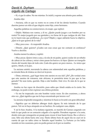 David A. Durham Aníbal El
orgullo de Cartago
—Sí, sí que lo sabes. No me mientas. Es inútil y supone una afrenta para ambas.
Aradna dijo:
—Anciana, sólo es que su rostro no es como el de los demás hombres. Cuando
duerme parece un niño al que elegiría como hijo, como hermano.
Aquellas palabras no conmovieron a la mujer, que replicó:
—Déjalo. Mañana nos vamos, y él no. ¿Quién puede juzgar a un hombre por su
rostro? Es mejor juzgarlo por sus genitales y no fiarse de lo que cuelgue de ahí. Este
no te traerá más que problemas. ¿Lo oyes? Déjalo y sigue adelante hacia tu objetivo.
¿Qué es lo que quieres de la vida?
—Muy poca cosa —le respondió Aradna.
—Dímelo. ¿Qué quieres? ¿Cuáles son esas cosas que me contaste en confianza?
Vuelve a decirlas.
Aradna meneó la cabeza y repitió:
—Muy pocas. Quiero irme a casa, a la isla de mi padre, quiero cuidar de un rebaño
de cabras en las colinas y mirar cómo pasan los barcos a lo lejos. Quiero un tranquilo
rincón del mundo lejos de todo esto. Cada día quiero un poco menos... Lo único que
quiero, Atneh, es la paz.
La anciana asintió, moviendo la cabeza con solemnidad ante aquellas palabras, y
su mirada llena de tristeza se clavó en la joven.
—Dime, entonces, ¿qué lugar tiene este asesino en esa isla? ¿Eh? ¿De verdad crees
que este asesino de romanos, este africano, te permitiría tener la paz que te has
ganado? No seas tonta, querida. Deja a este hombre. Está vivo. Es más de lo que se
merece.
Aradna no fue capaz de discutirlo, pues sabía que Atneh estaba en lo cierto. Sin
embargo, no pudo evitar expresar una última protesta:
—Ya me he tropezado con este hombre varias veces. En dos ocasiones, y ahora
otra vez. ¿Qué significa que me lo haya encontrado por tercera vez?
La anciana respondió enseguida y mientras lo hacía se levantó con gran dificultad.
—Significa que no deberías albergar duda alguna. Es más taimado de lo que
parece. Tal vez te haya atrapado en un hechizo. En cualquier caso, déjalo.
Y así lo hizo Aradna. A la mañana siguiente, se marchó de Cannas cargando con
todo lo que pudo en un armazón colgado a la espalda. Pensaban regresar a la costa,
donde creía que conseguiría un pasaje para cruzar el mar hasta Grecia. Iba a volver a
casa. Sólo una idiota haría otra cosa. Hasta última hora de aquel día no cayó en la
cuenta de que no sabía cómo se llamaba aquel hombre. La Fortuna ya los había
reunido en tres ocasiones, pero no podía pensar en él por su nombre.
295
 