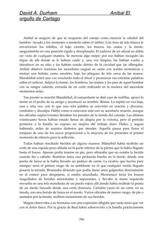 David A. Durham Aníbal El
orgullo de Cartago
Aníbal se aseguró de que se ocuparan del cuerpo como merecía la calidad del
hombre. Ayudó a los asistentes a tenderlo sobre el tablón. Con tiras de tela blanca le
envolvieron los tobillos, el bajo vientre, los brazos, los codos y la frente,
asegurándolo en una posición rígida y disciplinada. El cadáver de un oficial no debía
ser visto de cualquier manera. Se merecía algo mejor; por eso habían recogido las
tripas de allí donde se le habían caído y, una vez limpias, las habían vuelto a
introducir en su sitio y las habían cosido dentro de la cavidad que las albergaba.
Aníbal observó mientras los sacerdotes ungían su carne con aceites aromáticos y
metían una bolsita, como amuleto, bajo los pliegues de tela cerca de las manos.
Mandárbal entró una vez concluido todo el ritual y pronunció sus extrañas palabras
sobre el cadáver. Salpicó la frente, los hombros, las manos y los pies de aquel hombre
con su sangre caliente, extraída de un corte realizado en la muñeca del sacerdote
momentos antes.
Tan pronto se marchó Mandárbal, el comandante se dejó caer de rodillas, apoyó la
frente en el pecho de su amigo y murmuró su nombre. Bóstar. Lo repitió en voz baja,
una y otra vez, con lo que una sola palabra se convirtió en oración y discurso,
confesión y disculpa. Habló como si estuviera solo con su secretario muerto, aunque
los oficiales supervivientes llenaban las paredes de la tienda del consejo. Las últimas
veinticuatro horas habían estado llenas de alegría por la victoria, pero el período
posterior a la batalla no supuso un respiro del trabajo duro. Hubo, y seguía
habiendo, miles de asuntos distintos que atender. Aquella pausa para llorar el
traspaso de uno de los suyos proporcionó a la mayoría de los presentes el primer
momento de silencio para la reflexión.
Todos habían resultado heridos de alguna manera. Mahárbal había recibido un
corte de una espada poco afilada en la parte inferior de la pierna que le había llegado
hasta el hueso. Apenas podía tenerse en pie, pero afirmaba que no notaba la herida
cuando iba a caballo. Bomílcar tenía una profunda brecha en la frente, donde una
punta de lanza se le había llevado un pedazo de carne. La cicatriz que luciría para
siempre sería el primer rasgo de su semblante en el que cualquier recién llegado
posaría la mirada. Bromeaba diciendo que podía darse unos golpecitos directamente
en el cráneo para despejarse, si estaba aturullado. Monómaco tenía los brazos
magullados de heridas amoratadas y supurantes, y llevaba la mano izquierda
envuelta en una tela manchada de un pardo rojizo allí donde había recibido la punta
de un dardo lanzado desde una corta distancia. Cartalón yacía en un catre, en su
tienda, con una herida de lanza en el muslo. Varios oficiales de menor rango, de pie o
sentados por la tienda, recibían tratamiento de sus heridas.
Magón observaba a su hermano con una expresión afligida que nada tenía que ver
con el dolor físico. Por la gracia de Baal había sobrevivido a la batalla prácticamente
296
 