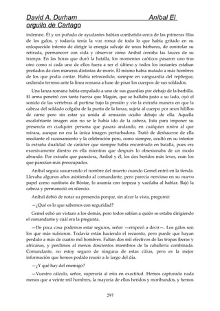 David A. Durham Aníbal El
orgullo de Cartago
indemne. Él y un puñado de ayudantes habían combatido cerca de las primeras filas
de los galos, y todavía tenía la voz ronca de todo lo que había gritado en su
enloquecido intento de dirigir la energía salvaje de unos bárbaros, de controlar su
retirada, permanecer con vida y observar cómo Aníbal cerraba las fauces de su
trampa. En las horas que duró la batalla, los momentos caóticos pasaron uno tras
otro como si cada uno de ellos fuera a ser el último y todos los instantes estaban
preñados de cien maneras distintas de morir. Él mismo había matado a más hombres
de los que podía contar. Había retrocedido, siempre en vanguardia del repliegue,
cediendo terreno ante la línea romana a base de pisar los cuerpos de sus soldados.
Una lanza romana había empalado a uno de sus guardias por debajo de la barbilla.
El arma penetró con tanta fuerza que Magón, que se hallaba justo a su lado, oyó el
sonido de las vértebras al partirse bajo la presión y vio la extraña manera en que la
cabeza del soldado colgaba de la punta de la lanza, sujeta al cuerpo por unos hilillos
de carne pero sin estar ya unida al armazón oculto debajo de ella. Aquella
escalofriante imagen aún no se le había ido de la cabeza, lista para imponer su
presencia en cualquier persona que pasara andando, en cualquier rostro al que
mirara, aunque no era la única imagen perturbadora. Trató de deshacerse de ella
mediante el razonamiento y la celebración pero, como siempre, ocultó en su interior
la extraña dualidad de carácter que siempre había encontrado en batalla, pues era
excesivamente diestro en ella mientras que después lo obsesionaba de un modo
absurdo. Por extraño que pareciera, Aníbal y él, los dos heridos más leves, eran los
que parecían más preocupados.
Aníbal seguía susurrando el nombre del muerto cuando Gemel entró en la tienda.
Llevaba algunos años asistiendo al comandante, pero parecía nervioso en su nuevo
papel como sustituto de Bóstar, lo asumía con torpeza y vacilaba al hablar. Bajó la
cabeza y permaneció en silencio.
Aníbal debió de notar su presencia porque, sin alzar la vista, preguntó:
—¿Qué es lo que sabemos con seguridad?
Gemel echó un vistazo a los demás, pero todos sabían a quién se estaba dirigiendo
el comandante y cuál era la pregunta.
—De poca cosa podemos estar seguros, señor —empezó a decir—. Los galos son
los que más sufrieron. Todavía están haciendo el recuento, pero puede que hayan
perdido a más de cuatro mil hombres. Faltan dos mil efectivos de las tropas iberas y
africanas, y perdimos al menos doscientos miembros de la caballería combinada.
Comandante, no estoy seguro de ninguna de estas cifras, pero es la mejor
información que hemos podido reunir a lo largo del día.
—¿Y qué hay del enemigo?
—Vuestro cálculo, señor, superaría al mío en exactitud. Hemos capturado nada
menos que a veinte mil hombres, la mayoría de ellos heridos y moribundos, y hemos
297
 