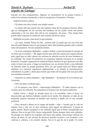 David A. Durham Aníbal El
orgullo de Cartago
tomado sus dos campamentos. Algunos se escondieron en la propia Cannas y
todavía los estamos reuniendo, y otros se escaparon a Canusium y Venusia.
Aníbal levantó la cabeza.
—Tú dame una cifra, Gemel, una simple cuenta.
—La mejor cifra que puedo dar esta mañana viene de los propios romanos. Dicen
que su contingente era de noventa mil hombres, de los cuales veinte mil fueron
capturados y tal vez otros diez mil se nos escaparan. Así pues... Este campo bien
puede haber supuesto la tumba de unos sesenta mil de los suyos.
Mahárbal no pudo evitar decir lo que pensaba.
—¿Lo oyes, Aníbal? Piensa en ello... ¡sesenta mil! ¡Y puede que sea una cifra aún
más elevada! Déjame hacer lo que propuse antes. Mis hombres pueden salir a caballo
antes del amanecer. No me consideres herido...
—Ya te he contestado, Mahárbal —replicó Aníbal, y posó brevemente la mirada de
su único ojo en el jinete—. Me alegra mucho que estés tan ansioso por saquear Roma,
pero aquel que no sabe valorar sus acciones en relación con las de otros hombres es
un estúpido. No somos los primeros en conquistar legiones romanas en su propio
territorio. Los galos saquearon la ciudad de Roma, hicieron lo que quisieron con ella,
como si fuera una puta, y luego se marcharon con un enorme botín y una infinidad
de historias sobre su propia grandeza. Pero ¿en qué quedó todo eso? Roma siguió
adelante. Los romanos regresaron sigilosamente a su ciudad, la reconstruyeron,
extendieron su poder y ahora poco tienen que temer de los galos; sólo son para ellos
una molestia ocasional.
—Nosotros no somos bárbaros —dijo Mahárbal—. Su historia no es la misma que
la nuestra.
—Pirro de Epiro combatió aquí...
—¡Y tú tampoco eres Pirro! —interrumpió Mahárbal—. Él sabía hacerse con la
victoria, pero no utilizarla. No cometamos el mismo error de manera diferente.
Aníbal volvió a dirigir la mirada hacia él y lo escudriño como si fuera un
desconocido que hubiera hablado cuando no le tocaba. No obstante, al cabo de un
momento pareció encontrar al hombre que conocía y habló con él con cansada
paciencia.
—Pirro derrotó a Roma en el campo de batalla —dijo—, hazaña que le vale mi
respeto. Una y otra vez se alzó victorioso, pero siguió sin afianzarse. A pesar de
ganar, perdía. Roma reemplazó a sus soldados igual que la Hidra reemplazaba sus
cabezas. Esto es lo que Pirro nunca comprendió. Roma siempre tiene más soldados.
No porque sus mujeres los expulsen del útero más rápido, sino porque utilizan los
úteros de otras. Si van escasos de efectivos, pueden recurrir a sus ciudades, a las
colonias y, además, a los estados aliados. Eso es lo que les da el poder. Si cortas
298
 