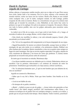 David A. Durham Aníbal El
orgullo de Cartago
dichas cabezas, el panorama cambia mucho, pero eso es algo en lo que Pirro nunca
tuvo éxito. Jamás aisló a los romanos. Ésa es la clave, separar a los romanos del
mundo exterior, cortar sus lazos con los vecinos. Hecho esto, Roma es una ciudad
como cualquier otra, y por lo tanto, cualquier ciudad, no sólo Cartago, podría
ocuparse de ella como se merece. Roma va a encontrarse con que es la criatura más
odiada que el mundo ha conocido, y esto, Mahárbal, es tan cierto hoy como la
primera vez que te lo expliqué. Sé cuál es mi parecer al respecto. No atacaré a Roma
con toda la fuerza posible, sino con los golpes adecuados para encontrar carne
vulnerable.
Lo indicó con el filo de su mano, con el que cortó el aire frente a él, y luego, al
recordar el cadáver de su amigo, Bóstar, volvió a bajar la mano.
—Esta charla me martillea la cabeza y me está entrando jaqueca, Gemel. ¿Han
encontrado ya al cónsul caído?
—No. Tal vez los seguidores del campamento ya lo hayan despojado de sus ropas.
—Seguid buscándolo. Se merece un entierro honorable, aunque fuera un idiota. Y
encárgate de que esta noche no se maltrate a los prisioneros aliados. Hablaré con
ellos mañana por la mañana. Quiero mandarlos a casa con su gente como amigos en
lugar de como enemigos. Haz que se envíen regalos especiales a los galos, además de
vino, montones de alabanzas y los trozos de carne que prefieran. Y, Gemel, tenme
preparado un recuento más preciso antes de amanecer.
En tanto que el secretario se retiraba, Monómaco dijo:
—Los dioses también merecen ser alabados por tu victoria. Deberíamos ofrecer un
sacrificio. Con tu permiso, seleccionaré a un centenar de romanos de entre los
prisioneros. Tendríamos que torturarlos a la vieja usanza y ofrecer sacrificios...
—No. Ya ofrecimos bastantes ayer. ¿Y qué es este hombre que yace delante de mí,
sino un sacrificio?
Aquello no conmovió a Monómaco.
—Sabes que le soy fiel a Moloc. Noto que tiene hambre. Esta batalla no lo ha
saciado.
—A mí no me hables de esto.
—En tiempos de tu padre, nosotros...
—¡Basta! —Aníbal se puso en pie de golpe—. ¿Acaso todos mis generales se han
vuelto locos? ¡No habrá ningún sacrificio! ¡No marcharemos sobre Roma y no
estamos en tiempos de mi padre! Eres mi consejero siempre y cuando yo te tolere, y
puede que no sea por mucho más tiempo. Ahora déjame. Todos vosotros, ¡marchaos!
299
 