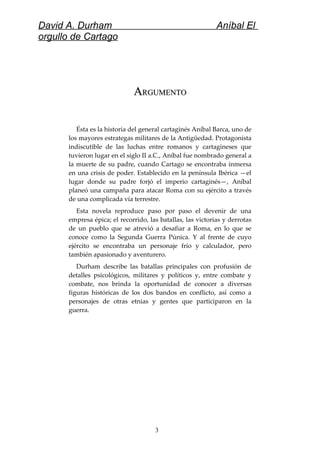 David A. Durham Aníbal El
orgullo de Cartago
AARGUMENTORGUMENTO
Ésta es la historia del general cartaginés Aníbal Barca, uno de
los mayores estrategas militares de la Antigüedad. Protagonista
indiscutible de las luchas entre romanos y cartagineses que
tuvieron lugar en el siglo II a.C., Aníbal fue nombrado general a
la muerte de su padre, cuando Cartago se encontraba inmersa
en una crisis de poder. Establecido en la península Ibérica —el
lugar donde su padre forjó el imperio cartaginés—, Aníbal
planeó una campaña para atacar Roma con su ejército a través
de una complicada vía terrestre.
Esta novela reproduce paso por paso el devenir de una
empresa épica; el recorrido, las batallas, las victorias y derrotas
de un pueblo que se atrevió a desafiar a Roma, en lo que se
conoce como la Segunda Guerra Púnica. Y al frente de cuyo
ejército se encontraba un personaje frío y calculador, pero
también apasionado y aventurero.
Durham describe las batallas principales con profusión de
detalles psicológicos, militares y políticos y, entre combate y
combate, nos brinda la oportunidad de conocer a diversas
figuras históricas de los dos bandos en conflicto, así como a
personajes de otras etnias y gentes que participaron en la
guerra.
3
 