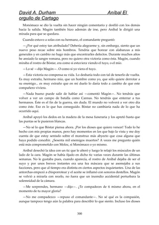 David A. Durham Aníbal El
orgullo de Cartago
Monómaco se dio la vuelta sin hacer ningún comentario y desfiló con los demás
hacia la salida. Magón también hizo ademán de irse, pero Aníbal le dirigió una
mirada para que se quedara.
Cuando estuvo a solas con su hermano, el comandante preguntó:
—¿Por qué estoy tan atribulado? Debería alegrarme y, sin embargo, siento que un
nuevo peso recae sobre mis hombros. Tendría que honrar con alabanzas a mis
generales y en cambio no hago más que encontrarles defectos. Durante muchos años
he ansiado la sangre romana, pero no quiero otra victoria como ésta. Magón, cuando
miraba el rostro de Bóstar, era como si estuviera viendo el tuyo, o el mío.
—Lo sé —dijo Magón—. O como si yo viera el tuyo.
—Esta victoria no compensa su vida. Lo desharía todo con tal de tenerlo de vuelta.
Es muy extraño, hermano mío, que un hombre como yo, que sólo quiere derrotar a
su enemigo... es muy extraño que en mi duelo lo daría todo a cambio de que este
compañero viviera.
—Nada bueno puede salir de hablar así —comentó Magón—. No tendrás que
volver a ver un campo de batalla como Cannas. No tendrás que enterrar a tus
hermanos. Éste es el fin de la guerra, sin duda. El mundo no volverá a ver otro día
como éste. Eso es lo que has conseguido. Bóstar no cambiaría nada de lo que ha
ocurrido aquí.
Aníbal apoyó los dedos en la madera de la mesa funeraria y los apretó hasta que
las puntas se le pusieron blancas.
—No sé lo que Bóstar piensa ahora. ¡Por los dioses que quiero vencer! Todo lo he
hecho con mis propias manos, pero hay momentos en los que bajo la vista y me doy
cuenta de que estoy sentado sobre el monstruo más abyecto que cosa alguna que
haya podido concebir. ¿Sesenta mil enemigos muertos? A veces me pregunto quién
está más comprometido con Moloc, si Monómaco o yo mismo.
Aníbal desechó la idea con un tic que le alteró y luego le relajó los músculos de un
lado de la cara. Magón se había fijado en dicho tic varias veces durante las últimas
semanas. No le gustaba pues, cuando aparecía, el rostro de Aníbal dejaba de ser el
suyo y por unos breves instantes era una fea máscara que se asemejaba a sus
facciones, pero que al tiempo era distinta en ciertos aspectos inquietantes. Una de las
antorchas empezó a chisporrotear y el aceite se inflamó con sonoros destellos. Magón
se volvió a mirarla con recelo, no fuera que un incendio accidental perturbara la
solemnidad de la cámara.
—Me sorprendes, hermano —dijo—. ¿Te compadeces de ti mismo ahora, en el
momento de tu mayor gloria?
—No me compadezco —repuso el comandante—. No sé qué es la compasión,
aunque tampoco tengo aún la palabra para describir lo que siento. Incluso los dioses
300
 
