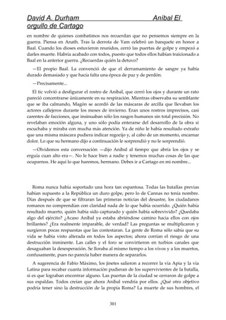 David A. Durham Aníbal El
orgullo de Cartago
en nombre de quienes combatimos nos recuerdan que no pensemos siempre en la
guerra. Piensa en Anath. Tras la derrota de Yam celebró un banquete en honor a
Baal. Cuando los dioses estuvieron reunidos, cerró las puertas de golpe y empezó a
darles muerte. Habría acabado con todos, puesto que todos ellos habían traicionado a
Baal en la anterior guerra. ¿Recuerdas quién la detuvo?
—El propio Baal. La convenció de que el derramamiento de sangre ya había
durado demasiado y que hacía falta una época de paz y de perdón.
—Precisamente...
El tic volvió a desfigurar el rostro de Aníbal, que cerró los ojos y durante un rato
pareció concentrarse únicamente en su respiración. Mientras observaba su semblante
que se iba calmando, Magón se acordó de las máscaras de arcilla que llevaban los
actores callejeros durante los meses de invierno. Eran unos rostros imprecisos, casi
carentes de facciones, que insinuaban sólo los rasgos humanos sin total precisión. No
revelaban emoción alguna, y uno sólo podía enterarse del desarrollo de la obra si
escuchaba y miraba con mucha más atención. Ya de niño le había resultado extraño
que una misma máscara pudiera indicar regocijo y, al cabo de un momento, encarnar
dolor. Lo que su hermano dijo a continuación le sorprendió y no le sorprendió.
—Olvidemos esta conversación —dijo Aníbal al tiempo que abría los ojos y se
erguía cuan alto era—. No le hace bien a nadie y tenemos muchas cosas de las que
ocuparnos. He aquí lo que haremos, hermano. Debes ir a Cartago en mi nombre...
Roma nunca había soportado una hora tan espantosa. Todas las batallas previas
habían supuesto a la República un duro golpe, pero lo de Cannas no tenía nombre.
Días después de que se filtraran las primeras noticias del desastre, los ciudadanos
romanos no comprendían con claridad nada de lo que había ocurrido. ¿Quién había
resultado muerto, quién había sido capturado y quién había sobrevivido? ¿Quedaba
algo del ejército? ¿Acaso Aníbal ya estaba abriéndose camino hacia ellos con ojos
brillantes? ¿Era realmente imparable, de verdad? Las preguntas se multiplicaron y
surgieron pocas respuestas que las contestaran. La gente de Roma sólo sabía que su
vida se había visto alterada en todos los aspectos; ahora corrían el riesgo de una
destrucción inminente. Las calles y el foro se convirtieron en turbios canales que
desaguaban la desesperación. Se lloraba al mismo tiempo a los vivos y a los muertos,
confusamente, pues no parecía haber manera de separarlos.
A sugerencia de Fabio Máximo, los jinetes salieron a recorrer la vía Apia y la vía
Latina para recabar cuanta información pudieran de los supervivientes de la batalla,
si es que lograban encontrar alguno. Las puertas de la ciudad se cerraron de golpe a
sus espaldas. Todos creían que ahora Aníbal vendría por ellos. ¿Qué otro objetivo
podría tener sino la destrucción de la propia Roma? La muerte de sus hombres, el
301
 