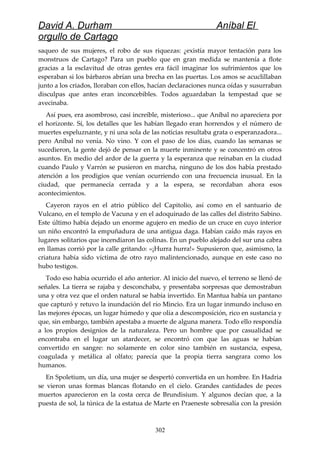David A. Durham Aníbal El
orgullo de Cartago
saqueo de sus mujeres, el robo de sus riquezas: ¿existía mayor tentación para los
monstruos de Cartago? Para un pueblo que en gran medida se mantenía a flote
gracias a la esclavitud de otras gentes era fácil imaginar los sufrimientos que los
esperaban si los bárbaros abrían una brecha en las puertas. Los amos se acuclillaban
junto a los criados, lloraban con ellos, hacían declaraciones nunca oídas y susurraban
disculpas que antes eran inconcebibles. Todos aguardaban la tempestad que se
avecinaba.
Así pues, era asombroso, casi increíble, misterioso... que Aníbal no apareciera por
el horizonte. Sí, los detalles que les habían llegado eran horrendos y el número de
muertes espeluznante, y ni una sola de las noticias resultaba grata o esperanzadora...
pero Aníbal no venía. No vino. Y con el paso de los días, cuando las semanas se
sucedieron, la gente dejó de pensar en la muerte inminente y se concentró en otros
asuntos. En medio del ardor de la guerra y la esperanza que reinaban en la ciudad
cuando Paulo y Varrón se pusieron en marcha, ninguno de los dos había prestado
atención a los prodigios que venían ocurriendo con una frecuencia inusual. En la
ciudad, que permanecía cerrada y a la espera, se recordaban ahora esos
acontecimientos.
Cayeron rayos en el atrio público del Capitolio, así como en el santuario de
Vulcano, en el templo de Vacuna y en el adoquinado de las calles del distrito Sabino.
Este último había dejado un enorme agujero en medio de un cruce en cuyo interior
un niño encontró la empuñadura de una antigua daga. Habían caído más rayos en
lugares solitarios que incendiaron las colinas. En un pueblo alejado del sur una cabra
en llamas corrió por la calle gritando: «¡Hurra hurra!» Supusieron que, asimismo, la
criatura había sido víctima de otro rayo malintencionado, aunque en este caso no
hubo testigos.
Todo eso había ocurrido el año anterior. Al inicio del nuevo, el terreno se llenó de
señales. La tierra se rajaba y desconchaba, y presentaba sorpresas que demostraban
una y otra vez que el orden natural se había invertido. En Mantua había un pantano
que capturó y retuvo la inundación del río Mincio. Era un lugar inmundo incluso en
las mejores épocas, un lugar húmedo y que olía a descomposición, rico en sustancia y
que, sin embargo, también apestaba a muerte de alguna manera. Todo ello respondía
a los propios designios de la naturaleza. Pero un hombre que por casualidad se
encontraba en el lugar un atardecer, se encontró con que las aguas se habían
convertido en sangre: no solamente en color sino también en sustancia, espesa,
coagulada y metálica al olfato; parecía que la propia tierra sangrara como los
humanos.
En Spoletium, un día, una mujer se despertó convertida en un hombre. En Hadria
se vieron unas formas blancas flotando en el cielo. Grandes cantidades de peces
muertos aparecieron en la costa cerca de Brundisium. Y algunos decían que, a la
puesta de sol, la túnica de la estatua de Marte en Praeneste sobresalía con la presión
302
 