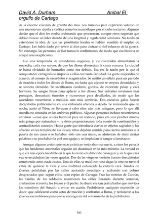David A. Durham Aníbal El
orgullo de Cartago
de la enorme erección de granito del dios. Los rumores para explicarlo volaron de
una manera tan rápida y caótica como los murciélagos por el cielo nocturno. Algunos
decían que el dios les estaba ordenando que procrearan, aunque otros sugerían que
debían buscar un líder dotado de una longitud y regularidad similares. No tardó en
extenderse la idea de que las prostitutas locales se habían vendido al empleo de
Cartago. Les había dado por servir al dios para distraerlo del esfuerzo de la guerra.
Sin embargo, las personas de fiar nunca lo confirmaron, de modo que esa historia se
acogió con escepticismo.
Fue una temporada de abundantes augurios, y los resultados alimentaron la
sospecha, cada vez mayor, de que los dioses aborrecían la causa romana. La ciudad
se había olvidado de honrarlos como era debido. Ésa era la razón por la que el
conquistador cartaginés se imponía a ellos con tanta facilidad. La gente respondió de
acuerdo al consejo de sacerdotes y magistrados. Se emitió un edicto para un período
de oración a todos los dioses de Roma, no fuera que alguno se creyera descuidado y
se sintiera ofendido. Se sacrificaron corderos, gordos, de excelente pelaje y cara
hermosa. Su sangre fluyó para aplacar a los dioses. Sus entrañas revelaron más
presagios, demasiado funestos y numerosos para detallarlos, de modo que los
sacerdotes recurrieron a medidas aún más sombrías. Dos esclavos galos fueron
decapitados públicamente en una elaborada ofrenda a Apolo. Se rumoreaba que de
noche, junto al Tíber, se llevaban a cabo ritos aún más antiguos, pero lo que allí
sucedía no constaba en los archivos públicos. Algunas personas incluso recurrieron a
adivinos —cosa que no era habitual para un romano, pues era una práctica mucho
más griega por naturaleza—, y éstos proporcionaron toda suerte de cuestionables y
contradictorios consejos. Había gente que introducía clavos en objetos sagrados y los
ofrecían en los templos de los dioses; otros dejaban comida para ciertos animales a la
puerta de sus casas o se bañaban sólo con una mano, se abstenían de decir ciertas
palabras o se pinchaban la piel con agujas y se limpiaban la sangre a lametazos.
Aunque algunos creían que estas prácticas mejoraban su suerte, a otros les parecía
que los incidentes anormales seguían sin disminuir en lo más mínimo. La verdad es
que era una época inestable en la que la razón era difícil de conseguir y en la que rara
vez se escuchaban las voces quedas. Dos de las vírgenes vestales fueron descubiertas
cometiendo actos nada castos. Una de ellas se mató con una daga; la otra no tuvo el
valor de quitarse la vida y una multitud enfurecida la enterró viva. Bandas de
jóvenes pululaban por las calles azotando mendigos y acabando con pobres
desgraciados que, según ellos, eran espías de Cartago. Tras las noticias de Cannas,
las viudas de los soldados recorrieron las calles llorando durante semanas,
arañándose el rostro, los brazos y el pecho. Su duelo era tan perturbador que movió a
los miembros del Senado a entrar en acción. Prohibieron cualquier expresión de
dolor, que calificaron como actos de traición y contrarios a Roma, y reclutaron a los
jóvenes escandalosos para que se encargaran del acatamiento de la prohibición.
303
 