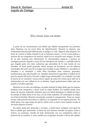 David A. Durham Aníbal El
orgullo de Cartago
44
UUNANA DANZADANZA PARAPARA LOSLOS DIOSESDIOSES
A pesar de las circunstancias casi fatales que habían acompañado sus primeros
años, Masinisa era un joven lleno de determinación. Durante la infancia, una
enfermedad desconocida había puesto en peligro su vida. Algunos años después, Un
brote de viruela se había cobrado la de su hermano mayor, y la de varios primos y
muchos de sus compañeros de infancia: aquél era su recuerdo más antiguo. Al cabo
de un año, contrajo otra enfermedad. Lo atormentaban jaquecas y picores, no
conseguía ponerse erguido a causa de los retortijones de vientre, y vomitaba todo lo
que tragaba junto con otras sustancias que procedían de lo más hondo de sus
entrañas. Al final quedó postrado, febril, incapaz de levantarse, con las sábanas
manchadas del color rosa de la sangre que exudaba su piel. Médicos y sacerdotes se
afanaban a su alrededor y entre ellos circulaban otras criaturas, pequeñas,
semihumanas, que sólo él podía ver. Aquellos demonios lo agarraban y tiraban de él,
para levantarlo del lecho y llevarlo a algún lugar abominable. Los combatió con toda
la fuerza de su voluntad y nunca estuvo seguro de cómo los venció, pero salió de la
enfermedad con una callada fe en su destino. Aquel padecimiento había sido una
prueba y la había superado.
Masinisa no era alto; sin embargo, su padre siempre le había dicho que los mejores
hombres eran compactos y duros como la mejor madera. Un hombre podía estar
hecho de muchos materiales distintos, pero era difícil distinguir la calidad de éstos.
Su estirpe, le había dicho el rey Gea, era de caoba impoluta. Al contemplar su reflejo
en el hierro bruñido, Masinisa encontraba acertada la comparación. Tenía un cuerpo
tal que cada porción musculosa se adhería a su esqueleto en los lugares precisos. No
había grasa; una capa magra de piel lo cubría como si fuera cuero mojado secado al
sol hasta adquirir la forma.
Era jinete desde que alcanzaba a recordar, y podía hacer cualquier cosa igual de
bien a caballo que caminando. A lomos de una montura fumaba sus pipas, comía e
incluso, en ocasiones, orinaba de lado, bromeando con sus compañeros sobre la
potencia de su surtidor. A veces soñaba con conquistas sexuales a lomos del caballo,
305
 