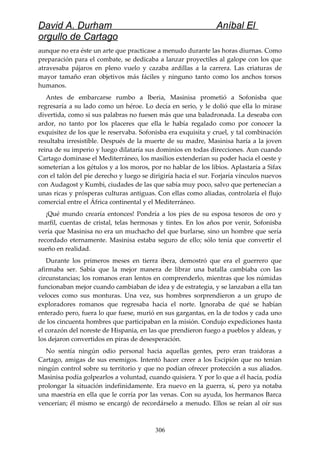 David A. Durham Aníbal El
orgullo de Cartago
aunque no era éste un arte que practicase a menudo durante las horas diurnas. Como
preparación para el combate, se dedicaba a lanzar proyectiles al galope con los que
atravesaba pájaros en pleno vuelo y cazaba ardillas a la carrera. Las criaturas de
mayor tamaño eran objetivos más fáciles y ninguno tanto como los anchos torsos
humanos.
Antes de embarcarse rumbo a Iberia, Masinisa prometió a Sofonisba que
regresaría a su lado como un héroe. Lo decía en serio, y le dolió que ella lo mirase
divertida, como si sus palabras no fuesen más que una baladronada. La deseaba con
ardor, no tanto por los placeres que ella le había regalado como por conocer la
exquisitez de los que le reservaba. Sofonisba era exquisita y cruel, y tal combinación
resultaba irresistible. Después de la muerte de su madre, Masinisa haría a la joven
reina de su imperio y luego dilataría sus dominios en todas direcciones. Aun cuando
Cartago dominase el Mediterráneo, los masilios extenderían su poder hacia el oeste y
someterían a los gétulos y a los moros, por no hablar de los libios. Aplastaría a Sifax
con el talón del pie derecho y luego se dirigiría hacia el sur. Forjaría vínculos nuevos
con Audagost y Kumbi, ciudades de las que sabía muy poco, salvo que pertenecían a
unas ricas y prósperas culturas antiguas. Con ellas como aliadas, controlaría el flujo
comercial entre el África continental y el Mediterráneo.
¡Qué mundo crearía entonces! Pondría a los pies de su esposa tesoros de oro y
marfil, cuentas de cristal, telas hermosas y tintes. En los años por venir, Sofonisba
vería que Masinisa no era un muchacho del que burlarse, sino un hombre que sería
recordado eternamente. Masinisa estaba seguro de ello; sólo tenía que convertir el
sueño en realidad.
Durante los primeros meses en tierra ibera, demostró que era el guerrero que
afirmaba ser. Sabía que la mejor manera de librar una batalla cambiaba con las
circunstancias; los romanos eran lentos en comprenderlo, mientras que los númidas
funcionaban mejor cuando cambiaban de idea y de estrategia, y se lanzaban a ella tan
veloces como sus monturas. Una vez, sus hombres sorprendieron a un grupo de
exploradores romanos que regresaba hacia el norte. Ignoraba de qué se habían
enterado pero, fuera lo que fuese, murió en sus gargantas, en la de todos y cada uno
de los cincuenta hombres que participaban en la misión. Condujo expediciones hasta
el corazón del noreste de Hispania, en las que prendieron fuego a pueblos y aldeas, y
los dejaron convertidos en piras de desesperación.
No sentía ningún odio personal hacia aquellas gentes, pero eran traidoras a
Cartago, amigas de sus enemigos. Intentó hacer creer a los Escipión que no tenían
ningún control sobre su territorio y que no podían ofrecer protección a sus aliados.
Masinisa podía golpearlos a voluntad, cuando quisiera. Y por lo que a él hacía, podía
prolongar la situación indefinidamente. Era nuevo en la guerra, sí, pero ya notaba
una maestría en ella que le corría por las venas. Con su ayuda, los hermanos Barca
vencerían; él mismo se encargó de recordárselo a menudo. Ellos se reían al oír sus
306
 