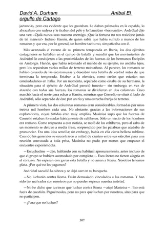 David A. Durham Aníbal El
orgullo de Cartago
jactancias, pero era evidente que les gustaban. Le daban palmadas en la espalda, lo
abrazaban con rudeza y le tiraban del pelo y lo llamaban «hermanito». Asdrúbal dijo
una vez: «Ojalá nunca seas nuestro enemigo. ¡Que la fortuna no nos traicione jamás
de tal manera!» Incluso Hanón, de quien sabía que había sufrido a manos de los
romanos y que era, por lo general, un hombre taciturno, simpatizaba con él.
Más avanzado el verano de su primera temporada en Iberia, los dos ejércitos
cartagineses se hallaban en el campo de batalla y sucedió que los movimientos de
Asdrúbal lo condujeron a las proximidades de las fuerzas de los hermanos Escipión
en Amtorgis. Hanón, que había retomado el mando de su ejército, no andaba lejos,
pero los separaban varías millas de terreno montañoso. Al parecer, los romanos se
habían cansado de las escaramuzas y deseaban una batalla de verdad antes de que
terminara la temporada. Estaban a la ofensiva, como creían que estarían sus
conciudadanos en Italia. Por un momento, separado como estaba de su hermano, la
situación para el ejército de Asdrúbal pareció funesta— sin embargo, en vez de
atacarlo con todas sus fuerzas, los romanos se dividieron en dos columnas. Cneo
marchó hacia el norte para echar a Hanón, mientras que Cornelio se situó al lado de
Asdrúbal, sólo separado de éste por un río y una estrecha franja de terreno.
A primera vista, las dos columnas romanas eran considerables, formadas por unos
treinta mil hombres cada una. No obstante, gracias a las informaciones de sus
exploradores, cuyas batidas eran muy amplias, Masinisa supo que las fuerzas de
Cornelio estaban formadas básicamente de celtiberos. Sólo un tercio de los hombres
era romano. Como respuesta a esta noticia, se mofó de los celtiberos, pero al cabo de
un momento se detuvo a media frase, sorprendido por las palabras que acababa de
pronunciar. Era una idea sencilla; sin embargo, había en ella cierta belleza sublime.
Cuando los generales se encontraron a mitad de camino entre sus ejércitos para una
reunión convocada a toda prisa, Masinisa no pudo por menos que empezar el
encuentro exponiéndola.
—Escuchadme —dijo, hablando con su habitual apresuramiento, antes incluso de
que el grupo se hubiera acomodado por completo—. Esos iberos no tienen alegría en
el corazón. No esperan con ganas esta batalla y no aman a Roma. Nosotros tenemos
plata. ¿Por qué no les pagamos?
Asdrúbal sacudió la cabeza y se dejó caer en su banqueta.
—No lucharán contra Roma. Están demasiado vinculados a los romanos. Y han
sido tan malvados con nosotros que no pueden esperar nuestra amistad.
—No he dicho que tuvieran que luchar contra Roma —atajó Masinisa—. Eso está
fuera de cuestión. Paguémosles, pero no para que luchen por nosotros, sino para que
no participen.
—¿Para que no luchen?
307
 
