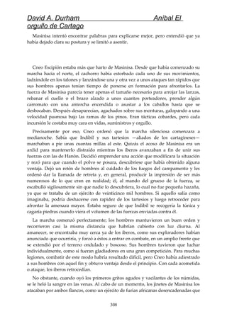 David A. Durham Aníbal El
orgullo de Cartago
Masinisa intentó encontrar palabras para explicarse mejor, pero entendió que ya
había dejado clara su postura y se limitó a asentir.
Cneo Escipión estaba más que harto de Masinisa. Desde que había comenzado su
marcha hacia el norte, el cachorro había estorbado cada uno de sus movimientos,
ladrándole en los talones y lanzándose una y otra vez a unos ataques tan rápidos que
sus hombres apenas tenían tiempo de ponerse en formación para afrontarlos. La
fuerza de Masinisa parecía tener apenas el tamaño necesario para arrojar las lanzas,
rebanar el cuello o el brazo alzado a unos cuantos porteadores, prender algún
carromato con una antorcha encendida o asustar a los caballos hasta que se
desbocaban. Después desaparecían, agachados sobre sus monturas, galopando a una
velocidad pasmosa bajo las ramas de los pinos. Eran tácticas cobardes, pero cada
incursión le costaba muy cara en vidas, suministros y orgullo.
Precisamente por eso, Cneo ordenó que la marcha silenciosa comenzara a
medianoche. Sabía que Indíbil y sus tartesios —aliados de los cartagineses—
marchaban a pie unas cuantas millas al este. Quizás el acoso de Masinisa era un
ardid para mantenerlo distraído mientras los iberos avanzaban a fin de unir sus
fuerzas con las de Hanón. Decidió emprender una acción que modificara la situación
y rezó para que cuando el polvo se posara, descubriese que había obtenido alguna
ventaja. Dejó un retén de hombres al cuidado de los fuegos del campamento y les
ordenó dar la llamada de retreta y, en general, producir la impresión de ser más
numerosos de lo que eran en realidad; él, al mando del grueso de la fuerza, se
escabulló sigilosamente sin que nadie lo descubriera, lo cual no fue pequeña hazaña,
ya que se trataba de un ejército de veinticinco mil hombres. Si aquello salía como
imaginaba, podría deshacerse con rapidez de los tartesios y luego retroceder para
afrontar la amenaza mayor. Estaba seguro de que Indíbil se recogería la túnica y
cagaría piedras cuando viera el volumen de las fuerzas enviadas contra él.
La marcha comenzó perfectamente; los hombres mantuvieron un buen orden y
recorrieron casi la misma distancia que habrían cubierto con luz diurna. Al
amanecer, se encontraba muy cerca ya de los iberos, como sus exploradores habían
anunciado que ocurriría, y forzó a éstos a entrar en combate, en un amplio frente que
se extendió por el terreno ondulado y boscoso. Sus hombres tuvieron que luchar
individualmente, como si fueran gladiadores en una gran competición. Para muchas
legiones, combatir de este modo habría resultado difícil, pero Cneo había adiestrado
a sus hombres con aquel fin y obtuvo ventaja desde el principio. Con cada acometida
o ataque, los iberos retrocedían.
No obstante, cuando oyó los primeros gritos agudos y vacilantes de los númidas,
se le heló la sangre en las venas. Al cabo de un momento, los jinetes de Masinisa los
atacaban por ambos flancos, como un ejército de furias africanas desencadenadas que
308
 