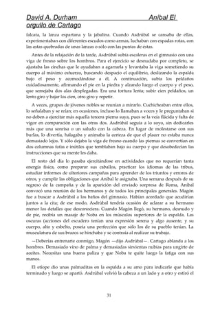 David A. Durham Aníbal El
orgullo de Cartago
falcata, la lanza espartana y la jabalina. Cuando Asdrúbal se cansaba de ellas,
experimentaban con diferentes escudos como armas, luchaban con espadas rotas, con
las astas quebradas de unas lanzas o sólo con las puntas de éstas.
Antes de la relajación de la tarde, Asdrúbal subía escaleras en el gimnasio con una
viga de fresno sobre los hombros. Para el ejercicio se desnudaba por completo, se
ajustaba las cinchas que le ayudaban a agarrarla y levantaba la viga sometiendo su
cuerpo al máximo esfuerzo, buscando despacio el equilibrio, deslizando la espalda
bajo el peso y acomodándose a él, A continuación, subía los peldaños
cuidadosamente, afirmando el pie en la piedra y alzando luego el cuerpo y el peso,
que semejaba dos alas desplegadas. Era una tortura lenta; subir cien peldaños, un
lento giro y bajar los cien, otro giro y repetir.
A veces, grupos de jóvenes nobles se reunían a mirarlo. Cuchicheaban entre ellos,
lo señalaban y se reían; en ocasiones, incluso lo llamaban a voces y le preguntaban si
no deben a ejercitar más aquella tercera pierna suya, pues se la veía flácida y falta de
vigor en comparación con las otras dos. Asdrúbal seguía a lo suyo, sin dedicarles
más que una sonrisa o un saludo con la cabeza. En lugar de molestarse con sus
burlas, lo divertía, halagaba y animaba la certeza de que el placer no estaba nunca
demasiado lejos. Y sólo dejaba la viga de fresno cuando las piernas se convertían en
dos columnas fofas e inútiles que temblaban bajo su cuerpo y que desobedecían las
instrucciones que su mente les daba.
El resto del día lo pasaba ejercitándose en actividades que no requerían tanta
energía física, como preparar sus caballos, practicar los idiomas de las tribus,
estudiar informes de ulteriores campañas para aprender de los triunfos y errores de
otros, y cumplir las obligaciones que Aníbal le asignaba. Una semana después de su
regreso de la campaña y de la aparición del enviado sorpresa de Roma, Aníbal
convocó una reunión de los hermanos y de todos los principales generales. Magón
fue a buscar a Asdrúbal a los baños del gimnasio. Habían acordado que acudirían
juntos a la cita; de ese modo, Asdrúbal tendría ocasión de aclarar a su hermano
menor los detalles que desconociera. Cuando Magón llegó, su hermano, desnudo y
de pie, recibía un masaje de Noba en los músculos superiores de la espalda. Las
oscuras (acciones del escudero tenían una expresión serena y algo ausente, y su
cuerpo, alto y esbelto, poseía una perfección que sólo los de su pueblo tenían. La
musculatura de sus brazos se hinchaba y se contraía al realizar su trabajo.
—Deberías entrenarte conmigo, Magón —dijo Asdrúbal—. Cartago ablanda a los
hombres. Demasiado vino de palma y demasiadas sirvientas nubias para ungirte de
aceites. Necesitas una buena paliza y que Noba te quite luego la fatiga con sus
manos.
El etíope dio unas palmaditas en la espalda a su amo para indicarle que había
terminado y luego se apartó. Asdrúbal volvió la cabeza a un lado y a otro y estiró el
31
 