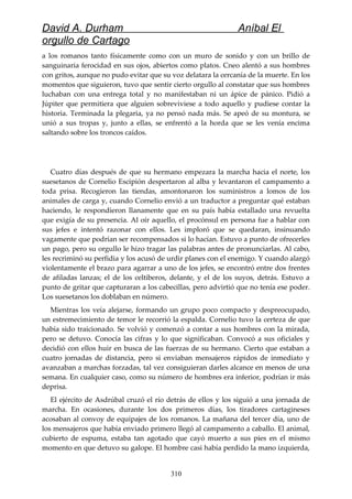 David A. Durham Aníbal El
orgullo de Cartago
a los romanos tanto físicamente como con un muro de sonido y con un brillo de
sanguinaria ferocidad en sus ojos, abiertos como platos. Cneo alentó a sus hombres
con gritos, aunque no pudo evitar que su voz delatara la cercanía de la muerte. En los
momentos que siguieron, tuvo que sentir cierto orgullo al constatar que sus hombres
luchaban con una entrega total y no manifestaban ni un ápice de pánico. Pidió a
Júpiter que permitiera que alguien sobreviviese a todo aquello y pudiese contar la
historia. Terminada la plegaria, ya no pensó nada más. Se apeó de su montura, se
unió a sus tropas y, junto a ellas, se enfrentó a la horda que se les venía encima
saltando sobre los troncos caídos.
Cuatro días después de que su hermano empezara la marcha hacia el norte, los
suesetanos de Cornelio Escipión despertaron al alba y levantaron el campamento a
toda prisa. Recogieron las tiendas, amontonaron los suministros a lomos de los
animales de carga y, cuando Cornelio envió a un traductor a preguntar qué estaban
haciendo, le respondieron llanamente que en su país había estallado una revuelta
que exigía de su presencia. Al oír aquello, el procónsul en persona fue a hablar con
sus jefes e intentó razonar con ellos. Les imploró que se quedaran, insinuando
vagamente que podrían ser recompensados si lo hacían. Estuvo a punto de ofrecerles
un pago, pero su orgullo le hizo tragar las palabras antes de pronunciarlas. Al cabo,
les recriminó su perfidia y los acusó de urdir planes con el enemigo. Y cuando alargó
violentamente el brazo para agarrar a uno de los jefes, se encontró entre dos frentes
de afiladas lanzas; el de los celtiberos, delante, y el de los suyos, detrás. Estuvo a
punto de gritar que capturaran a los cabecillas, pero advirtió que no tenía ese poder.
Los suesetanos los doblaban en número.
Mientras los veía alejarse, formando un grupo poco compacto y despreocupado,
un estremecimiento de temor le recorrió la espalda. Cornelio tuvo la certeza de que
había sido traicionado. Se volvió y comenzó a contar a sus hombres con la mirada,
pero se detuvo. Conocía las cifras y lo que significaban. Convocó a sus oficiales y
decidió con ellos huir en busca de las fuerzas de su hermano. Cierto que estaban a
cuatro jornadas de distancia, pero si enviaban mensajeros rápidos de inmediato y
avanzaban a marchas forzadas, tal vez consiguieran darles alcance en menos de una
semana. En cualquier caso, como su número de hombres era inferior, podrían ir más
deprisa.
El ejército de Asdrúbal cruzó el río detrás de ellos y los siguió a una jornada de
marcha. En ocasiones, durante los dos primeros días, los tiradores cartagineses
acosaban al convoy de equipajes de los romanos. La mañana del tercer día, uno de
los mensajeros que había enviado primero llegó al campamento a caballo. El animal,
cubierto de espuma, estaba tan agotado que cayó muerto a sus pies en el mismo
momento en que detuvo su galope. El hombre casi había perdido la mano izquierda,
310
 