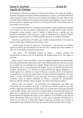 David A. Durham Aníbal El
orgullo de Cartago
alcanzada por el filo de una espada a la altura de la muñeca. El costado del caballo y
la pierna del propio mensajero estaban manchados de sangre, y el hombre llevaba el
rostro surcado de trazos marrones, de sus intentos de enjugarse el sudor. Otras veces,
Cornelio había recibido buenas noticias de mensajeros que llegaban con peor aspecto,
pero las primeras palabras que brotaron de la boca del hombre demostraron que, en
esa ocasión, no era el caso.
La ruta septentrional era un hormiguero de númidas, explicó. Estaban por doquier
y se movían a su aire. Los demás componentes de su grupo habían caído. Él había
conseguido escapar gracias a que el caballo lo había llevado a galope por una
pendiente resbaladiza y llena de grava y nadie se había atrevido a seguirlo. Debían
prepararse, añadió, porque los númidas podían atacarlos en cualquier momento.
Cornelio se agachó hacia el hombre, que se había sentado mientras le vendaban la
herida y bebía agua a borbotones entre frase y frase.
—¿Estás seguro de que has visto eso? —le preguntó—. ¿No será que los númidas
seguían al ejército de mi hermano? Si están tan cerca, supongo que Cneo también lo
está. Tal vez los hemos atrapado en una pinza.
—No, señor. —El mensajero sacudió la cabeza—. Cuando nosotros los
encontramos, no iban en pos de tu hermano. Se dirigían hacia el sur. Nos siguen a
nosotros.
Hacia el este, la tierra era baldía y, para los romanos, prácticamente desconocida.
No había asentamientos importantes, por lo que habían pasado por alto la zona, pero
no se trataba de una extensión muy amplia. Podían alcanzar la costa en cinco días;
dos jornadas más y se encontrarían entre aliados. No era una decisión fácil de tomar;
Cornelio desconocía si a su hermano le había sobrevenido alguna desgracia y no
estaba seguro de si continuar su avance lo llevaría a reunirse con él o lo conduciría a
la aniquilación. Lo único que podía hacer era tomar decisiones basándose en lo que
sabía, y sus diez mil hombres no eran rival para las fuerzas cartaginesas, en aquel
momento. Tenía un ejército pisándole los talones y partidas de merodeadores
africanos delante. Al final, ordenó dirigirse a la costa lo más deprisa posible.
Dejaron atrás las carretas y los pertrechos del campamento que había que
transportar con los animales de carga, y sólo llevaron comida suficiente para una
semana. Aquel día recorrieron un buen trecho. No se detuvieron hasta que oscureció
y para el alba volvían a estar en marcha. Cornelio pidió un racionamiento estricto de
agua, pero el segundo día recorrieran una tierra tan reseca que parecía absorberles
perversamente los líquidos de la piel y de las calabazas. El sol brillaba en un cielo sin
nubes, abrasándolo todo con la furia de su calor, que reverberaba rebotando en la
arena. En los cielos no se observaba ninguna señal que recordase que el otoño se
aproximaba ni que anunciase las lluvias que aquella estación siempre traía consigo.
311
 
