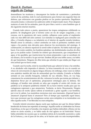 David A. Durham Aníbal El
orgullo de Cartago
desensillaron las monturas y descargaron los fardos de suministros y pertrechos
varios de las acémilas, todo lo cual amontonaron para formar una segunda línea de
defensa, que reforzaron con grandes piedras en los puntos oportunos. Degollaron
cincuenta mulas y colocaron los cadáveres sobre el improvisado muro. Poco después
mataron al resto de los animales, pues de poco iban a servir a unos hombres que al
día siguiente estarían muertos.
Cuando todo estuvo a punto, aparecieron las tropas cartaginesas exhibiendo su
poderío. Se desplegaron por el terreno como un río de sangre coagulada, y sus
corazas, con la apariencia del cuero curtido, reflejaron como perlas el resplandor
cada vez más débil del cielo carmesí. Los númidas se replegaron para consultar con
ellos, y Cornelio dispuso a su infantería en el interior de aquella extraña fortaleza.
Mandó cerrar la entrada y colocó centinelas en todo el perímetro; también envió
vigías a los puntos más elevados para observar los movimientos del enemigo. A
continuación, un silencio sepulcral se cernió sobre el ejército. No había nada más que
hacer. Con rostro sombrío, los hombres jadeaban, tan deshidratados muchos de ellos
que ya no podían sudar. Cornelio les ordenó que descansaran, que compartiesen el
agua, si les quedaba, que mantuvieran las armas preparadas y que se acordasen de
sus dioses y de la nación a la que servían. Estaban allí por una noble causa y no había
de qué lamentarse. Ninguno de ellos tenía que afrontar lo que estaba por llegar con
otra actitud que no fuera coraje.
Cuando cayó la noche, reinó la oscuridad hasta que salieron la luna y las estrellas.
A su alrededor sólo imperaba el silencio. La brisa transmitía de vez en cuando un
retazo de conversación en alguna lengua africana; sin embargo, estas voces no daban
una auténtica medida del mar de animosidad que los rodeaba. Cornelio se hallaba
sentado en una sencilla banqueta, rodeado de sus oficiales. Éstos, en voz baja,
comentaron los acontecimientos del día, valoraron la noche que tenían por delante y,
dejándose llevar por el optimismo, propusieron estrategias para la defensa. Sin
embargo, al hombre más entrado en años que ocupaba el centro del círculo, sus
palabras se le antojaron palabrería infantil. En su fuero interno rezaba para que los
cartagineses esperasen a que amaneciera. Tardarán, se decía. Descansarán. Ningún
ejército ataca de noche. Quiso subirse al montículo y gritar aquello a sus hombres,
por si no lo sabían. Las maniobras nocturnas eran una insensatez. ¡Esperad hasta el
amanecer! ¡Esperad hasta el amanecer! Pero al tiempo que expresaba aquel deseo,
tuvo que reconocer que los cartagineses serían unos estúpidos si no terminaban con
ellos aquella noche. Y los Bárcidas no eran estúpidos.
Cornelio intentó encontrar alguna razón que explicase por qué los dioses habían
bendecido de forma tan repentina al enemigo. Aquella noche se celebraban las Nonas
Caprotinas, en las que se honraba a las mujeres que habían defendido a Roma con las
armas en cierta ocasión, y no había nada de mal agüero en tal festividad. Nunca
había entendido las razones que se ocultaban detrás de la inestable ascensión y caída
de la Fortuna y, con el paso de los años, se le hacían cada vez más incomprensibles.
313
 