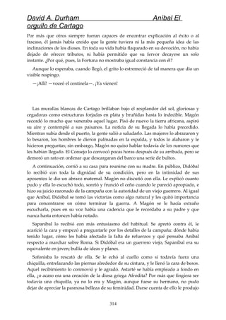David A. Durham Aníbal El
orgullo de Cartago
Por más que otros siempre fueran capaces de encontrar explicación al éxito o al
fracaso, él jamás había creído que la gente tuviera ni la más pequeña idea de las
inclinaciones de los dioses. En toda su vida había flaqueado en su devoción, no había
dejado de ofrecer tributos, ni había permitido que su fervor decayese un solo
instante. ¿Por qué, pues, la Fortuna no mostraba igual constancia con él?
Aunque lo esperaba, cuando llegó, el grito lo estremeció de tal manera que dio un
visible respingo.
—¡Allí! —voceó el centinela—. ¡Ya vienen!
Las murallas blancas de Cartago brillaban bajo el resplandor del sol, gloriosas y
cegadoras como estructuras forjadas en plata y bruñidas hasta lo indecible. Magón
recordó lo mucho que veneraba aquel lugar. Pisó de nuevo la tierra africana, aspiró
su aire y contempló a sus paisanos. La noticia de su llegada lo había precedido.
Mientras subía desde el puerto, la gente salió a saludarlo. Las mujeres lo abrazaron y
lo besaron, los hombres le dieron palmadas en la espalda, y todos lo alabaron y le
hicieron preguntas; sin embargo, Magón no quiso hablar todavía de los rumores que
les habían llegado. El Consejo lo convocó pocas horas después de su arribada, pero se
demoró un rato en ordenar que descargaran del barco una serie de bultos.
A continuación, corrió a su casa para reunirse con su madre. En público, Didóbal
lo recibió con toda la dignidad de su condición, pero en la intimidad de sus
aposentos le dio un abrazo maternal. Magón no discutió con ella. Le explicó cuanto
pudo y ella lo escuchó todo, sonrió y frunció el ceño cuando le pareció apropiado, e
hizo su juicio razonado de la campaña con la autoridad de un viejo guerrero. Al igual
que Aníbal, Didóbal se tomó las victorias como algo natural y les quitó importancia
para concentrarse en cómo terminar la guerra. A Magón se le hacía extraño
escucharla, pues en su voz había una cadencia que le recordaba a su padre y que
nunca hasta entonces había notado.
Sapaníbal lo recibió con más entusiasmo del habitual. Se apretó contra él, le
acarició la cara y empezó a preguntarle por los detalles de la campaña: dónde había
tenido lugar, cómo les había afectado la falta de refuerzos y qué pensaba Aníbal
respecto a marchar sobre Roma. Si Didóbal era un guerrero viejo, Sapaníbal era su
equivalente en joven; bullía de ideas y planes.
Sofonisba lo rescató de ella. Se le echó al cuello como si todavía fuera una
chiquilla, entrelazando las piernas alrededor de su cintura, y le llenó la cara de besos.
Aquel recibimiento lo conmovió y le agradó. Astarté se había empleado a fondo en
ella, ¿o acaso era una creación de la diosa griega Afrodita? Por más que fingiera ser
todavía una chiquilla, ya no lo era y Magón, aunque fuese su hermano, no pudo
dejar de apreciar la pasmosa belleza de su feminidad. Darse cuenta de ello le produjo
314
 