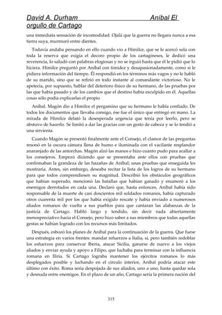 David A. Durham Aníbal El
orgullo de Cartago
una inmediata sensación de incomodidad. Ojalá que la guerra no llegara nunca a esa
tierra suya, murmuró entre dientes.
Todavía andaba pensando en ello cuando vio a Himilce, que se le acercó sola con
toda la reserva que exigía el decoro propio de los cartagineses, le dedicó una
reverencia, lo saludó con palabras elogiosas y no se irguió hasta que él le pidió que lo
hiciera. Himilce preguntó por Aníbal con timidez y desapasionadamente, como si le
pidiera información del tiempo. Él respondió en los términos más vagos y no le habló
de su marido, sino que se refirió en todo instante al comandante victorioso. No le
apetecía, por supuesto, hablar del deterioro físico de su hermano, de las pruebas por
las que había pasado y de los cambios que el destino había esculpido en él. Aquellas
cosas sólo podía explicarlas el propio
Aníbal. Magón dio a Himilce el pergamino que su hermano le había confiado. De
todos los documentos que llevaba consigo, ése fue el único que entregó en mano. La
mirada de Himilce delató la desesperada urgencia que tenía por leerlo, pero se
abstuvo de hacerlo. Se limitó a dar las gracias con un gesto de cabeza y se lo tendió a
una sirvienta.
Cuando Magón se presentó finalmente ante el Consejo, el clamor de las preguntas
resonó en la oscura cámara llena de humo e iluminada con el vacilante resplandor
anaranjado de las antorchas. Magón alzó las manos e hizo cuanto pudo para acallar a
los consejeros. Empezó diciendo que se presentaba ante ellos con pruebas que
confirmaban la grandeza de las hazañas de Aníbal; unas pruebas que enseguida les
mostraría. Antes, sin embargo, deseaba recitar la lista de los logros de su hermano
para que todos comprendiesen su magnitud. Describió los obstáculos geográficos
que habían superado, mencionó las batallas que habían ganado y enumeró a los
enemigos derrotados en cada una. Declaró que, hasta entonces, Aníbal había sido
responsable de la muerte de casi doscientos mil soldados romanos, había capturado
otros cuarenta mil por los que había exigido rescate y había enviado a numerosos
aliados romanos de vuelta a sus pueblos para que cantaran las alabanzas de la
justicia de Cartago. Habló largo y tendido, sin decir nada abiertamente
menospreciativo hacia el Consejo, pero hizo saber a sus miembros que todas aquellas
gestas se habían logrado con los recursos más limitados.
Después, esbozó los planes de Aníbal para la continuación de la guerra. Que fuese
una estrategia en varios frentes: mandar refuerzos a Italia, sí, pero también redoblar
los esfuerzos para conservar Iberia, atacar Sicilia, ganarse de nuevo a los viejos
aliados y enviar ayuda y apoyo a Filipo, que luchaba para terminar con la influencia
romana en Iliria. Si Cartago lograba mantener los ejércitos romanos lo más
desplegados posible y luchando en el círculo interior, Aníbal podría atacar este
último con éxito. Roma sería despojada de sus aliados, uno a uno, hasta quedar sola
y desnuda entre enemigos. En el plazo de un año, Cartago sería la primera nación del
315
 