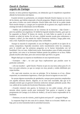 David A. Durham Aníbal El
orgullo de Cartago
mundo, la única potencia hegemónica, sin obstáculos que le impidieran expandirse
allende los horizontes más lejanos.
Cuando terminó su parlamento, un consejero llamado Giscón impuso su voz a la
de los demás, que habían empezado a hacerle preguntas. Magón no pudo por menos
que mirar el techo con cierta irritación. Giscón había sido rival de su padre desde
hacía mucho tiempo y, a juzgar por la expresión de su gruesa cara, seguía siendo un
enemigo de todo lo relacionado con los Bárcidas.
—Hablas con grandilocuencia de las victorias de tu hermano —dijo Giscón—,
pero tus palabras son engañosas. Si Aníbal ha logrado tamaños triunfos, ¿por qué no
ha saqueado ya Roma? Si hemos de creerte, en toda Italia no queda ni un solo
hombre en edad de luchar. En tal caso, ¿Aníbal necesita ayuda para enfrentarse a
mujeres y niños? ¿Le dan miedo los viejos? Enumeras victorias y luego pides más,
más y más. Explícame ese punto porque estoy confundido.
Aunque la reacción lo sorprendió, la cara de Magón no perdió ni un ápice de su
serena compostura. Esperaba encontrar cierto resentimiento entre los consejeros,
pero le extrañó que las primeras preguntas ya le fueran formuladas con tal
hostilidad. Una vez más, Aníbal tenía razón. Reaccionaban como él había anunciado
que harían, casi como si su hermano hubiese puesto las palabras en su boca. Había
pasado muchos años lejos, pero aún conocía mejor que bien a su gente.
Magón dejó que su sorpresa se manifestara en una expresión jocosa.
—Consejero —dijo—, no creo que haya explicaciones que puedan curar tu
particular confusión.
—¡No me insultes! —gritó Giscón. Ponerse en pie era una tarea ardua para él y lo
hizo con gran esfuerzo, ya que su cuerpo era muy pesado y estaba debilitado por
viejas heridas.
»Tú, aquí ante nosotros, no eres un príncipe. Ni tu hermano es el rey. ¡Dame
respuestas, no comentarios ingeniosos, o haré que claven tu ingenio en una cruz!
Se oyeron algunos murmullos de aprobación, aunque pocos parecían complacidos
con aquella amenaza directa. Alguien, en un tono más razonable, dijo que se le
antojaba extraño que un general victorioso anduviera siempre pidiendo ayuda. Otra
voz, salida de los escaños de los jóvenes Hannones, añadió:
—Cuando comenzó esta guerra, tu hermano no nos pidió consejo. ¿Por qué
necesita ahora nuestra ayuda para terminarla? Esta guerra ni siquiera es algo
propiamente de Cartago; es la lucha de Aníbal, y él será el único responsable de su
resultado.
—Entonces, en caso de victoria, ¿toda la gloria será para él? —preguntó Magón.
La respuesta llegó de otra zona de la cámara. Hado no se levantó. Habló en voz
baja, pero su tono transmitía toda la autoridad necesaria.
316
 