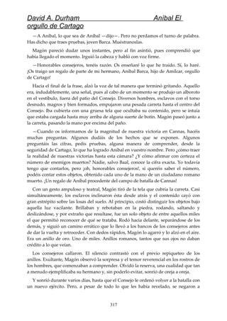 David A. Durham Aníbal El
orgullo de Cartago
—A Aníbal, lo que sea de Aníbal —dijo—. Pero no perdamos el turno de palabra.
Has dicho que traes pruebas, joven Barca. Muéstranoslas.
Magón pareció dudar unos instantes, pero al fin asintió, pues comprendió que
había llegado el momento. Irguió la cabeza y habló con voz firme.
—Honorables consejeros, tenéis razón. Os enseñaré lo que he traído. Sí, lo haré.
¡Os traigo un regalo de parte de mi hermano, Aníbal Barca, hijo de Amílcar, orgullo
de Cartago!
Hacia el final de la frase, alzó la voz de tal manera que terminó gritando. Aquello
era, indudablemente, una señal, pues al cabo de un momento se produjo un alboroto
en el vestíbulo, fuera del patio del Consejo. Diversos hombres, esclavos con el torso
desnudo, magros y bien formados, empujaron una pesada carreta hasta el centro del
Consejo. Iba cubierta con una gruesa tela que ocultaba su contenido, pero se intuía
que estaba cargada hasta muy arriba de alguna suerte de botín. Magón paseó junto a
la carreta, pasando la mano por encima del paño.
—Cuando os informamos de la magnitud de nuestra victoria en Cannas, hacéis
muchas preguntas. Algunos dudáis de los hechos que se exponen. Algunos
preguntáis las cifras, pedís pruebas, alguna manera de comprender, desde la
seguridad de Cartago, lo que ha logrado Aníbal en vuestro nombre. Pero ¿cómo traer
la realidad de nuestras victorias hasta esta cámara? ¿Y cómo afirmar con certeza el
número de enemigos muertos? Nadie, salvo Baal, conoce la cifra exacta. Yo todavía
tengo que contarlos, pero ¡oh, honorables consejeros!, si queréis saber el número,
podéis contar estos objetos, obtenido cada uno de la mano de un ciudadano romano
muerto. ¡Un regalo de Aníbal procedente del campo de batalla de Cannas!
Con un gesto ampuloso y teatral, Magón tiró de la tela que cubría la carreta. Casi
simultáneamente, los esclavos inclinaron ésta desde atrás y el contenido cayó con
gran estrépito sobre las losas del suelo. Al principio, costó distinguir los objetos bajo
aquella luz vacilante. Brillaban y rebotaban en la piedra, rodando, saltando y
deslizándose, y por extraño que resultase, fue un solo objeto de entre aquellos miles
el que permitió reconocer de qué se trataba. Rodó hacia delante, separándose de los
demás, y siguió un camino errático que lo llevó a los bancos de los consejeros antes
de dar la vuelta y retroceder. Con dedos rápidos, Magón lo agarró y lo alzó en el aire.
Era un anillo de oro. Uno de miles. Anillos romanos, tantos que sus ojos no daban
crédito a lo que veían.
Los consejeros callaron. El silencio contrastó con el previo repiqueteo de los
anillos. Exultante, Magón observó la sorpresa y el temor reverencial en los rostros de
los hombres, que comenzaban a comprender. Olvidó la reserva, una cualidad que tan
a menudo ejemplificaba su hermano y, sin poderlo evitar, sonrió de oreja a oreja.
Y sonrió durante varios días, hasta que el Consejo le ordenó volver a la batalla con
un nuevo ejército. Pero, a pesar de todo lo que les había revelado, se negaron a
317
 