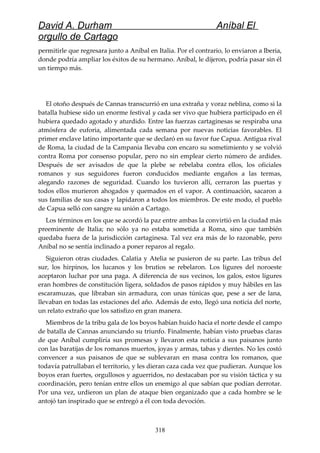 David A. Durham Aníbal El
orgullo de Cartago
permitirle que regresara junto a Aníbal en Italia. Por el contrario, lo enviaron a Iberia,
donde podría ampliar los éxitos de su hermano. Aníbal, le dijeron, podría pasar sin él
un tiempo más.
El otoño después de Cannas transcurrió en una extraña y voraz neblina, como si la
batalla hubiese sido un enorme festival y cada ser vivo que hubiera participado en él
hubiera quedado agotado y aturdido. Entre las fuerzas cartaginesas se respiraba una
atmósfera de euforia, alimentada cada semana por nuevas noticias favorables. El
primer enclave latino importante que se declaró en su favor fue Capua. Antigua rival
de Roma, la ciudad de la Campania llevaba con encaro su sometimiento y se volvió
contra Roma por consenso popular, pero no sin emplear cierto número de ardides.
Después de ser avisados de que la plebe se rebelaba contra ellos, los oficiales
romanos y sus seguidores fueron conducidos mediante engaños a las termas,
alegando razones de seguridad. Cuando los tuvieron allí, cerraron las puertas y
todos ellos murieron ahogados y quemados en el vapor. A continuación, sacaron a
sus familias de sus casas y lapidaron a todos los miembros. De este modo, el pueblo
de Capua selló con sangre su unión a Cartago.
Los términos en los que se acordó la paz entre ambas la convirtió en la ciudad más
preeminente de Italia; no sólo ya no estaba sometida a Roma, sino que también
quedaba fuera de la jurisdicción cartaginesa. Tal vez era más de lo razonable, pero
Aníbal no se sentía inclinado a poner reparos al regalo.
Siguieron otras ciudades. Calatia y Atelia se pusieron de su parte. Las tribus del
sur, los hirpinos, los lucanos y los brutios se rebelaron. Los ligures del noroeste
aceptaron luchar por una paga. A diferencia de sus vecinos, los galos, estos ligures
eran hombres de constitución ligera, soldados de pasos rápidos y muy hábiles en las
escaramuzas, que libraban sin armadura, con unas túnicas que, pese a ser de lana,
llevaban en todas las estaciones del año. Además de esto, llegó una noticia del norte,
un relato extraño que los satisfizo en gran manera.
Miembros de la tribu gala de los boyos habían huido hacia el norte desde el campo
de batalla de Cannas anunciando su triunfo. Finalmente, habían visto pruebas claras
de que Aníbal cumpliría sus promesas y llevaron esta noticia a sus paisanos junto
con las baratijas de los romanos muertos, joyas y armas, tabas y dientes. No les costó
convencer a sus paisanos de que se sublevaran en masa contra los romanos, que
todavía patrullaban el territorio, y les dieran caza cada vez que pudieran. Aunque los
boyos eran fuertes, orgullosos y aguerridos, no destacaban por su visión táctica y su
coordinación, pero tenían entre ellos un enemigo al que sabían que podían derrotar.
Por una vez, urdieron un plan de ataque bien organizado que a cada hombre se le
antojó tan inspirado que se entregó a él con toda devoción.
318
 
