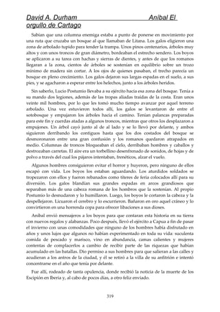 David A. Durham Aníbal El
orgullo de Cartago
Sabían que una columna enemiga estaba a punto de ponerse en movimiento por
una ruta que cruzaba un bosque al que llamaban de Litana. Los galos eligieron una
zona de arbolado tupido para tender la trampa. Unos pinos centenarios, árboles muy
altos y con unos troncos de gran diámetro, bordeaban el estrecho sendero. Los boyos
se aplicaron a su tarea con hachas y sierras de dientes, y antes de que los romanos
llegaran a la zona, cientos de árboles se sostenían en equilibrio sobre un trozo
mínimo de madera sin cortar. A los ojos de quienes pasaban, el trecho parecía un
bosque en pleno crecimiento. Los galos dejaron sus largas espadas en el suelo, a sus
pies, y se agacharon a esperar entre los helechos, junto a los árboles heridos.
Sin saberlo, Lucio Postumio llevaba a su ejército hacia esa zona del bosque. Tenía a
su mando dos legiones, además de las tropas aliadas traídas de la costa. Eran unos
veinte mil hombres, por lo que les tomó mucho tiempo avanzar por aquel terreno
arbolado. Una vez estuvieron todos allí, los galos se levantaron de entre el
sotobosque y empujaron los árboles hacia el camino. Tenían palancas preparadas
para este fin y cuerdas atadas a algunos troncos, mientras que otros los desplazaron a
empujones. Un árbol cayó junto al de al lado y se lo llevó por delante, y ambos
siguieron derribando los contiguos hasta que los dos costados del bosque se
desmoronaron entre una gran confusión y los romanos quedaron atrapados en
medio. Columnas de troncos bloqueaban el cielo, derribaban hombres y caballos y
destrozaban carretas. El aire era un torbellino desenfrenado de sonidos, de hojas y de
polvo a través del cual los pájaros intentaban, frenéticos, alzar el vuelo.
Algunos hombres consiguieron evitar el horror y huyeron, pero ninguno de ellos
escapó con vida. Los boyos los estaban aguardando. Los aturdidos soldados se
tropezaron con ellos y fueron rebanados como títeres de feria colocados allí para su
diversión. Los galos blandían sus grandes espadas en arcos grandiosos que
separaban más de una cabeza romana de los hombros que la sostenían. Al propio
Postumio lo desnudaron y lo humillaron. Luego, los boyos le cortaron la cabeza y la
despellejaron. Licuaron el cerebro y lo escurrieron. Bañaron en oro aquel cráneo y lo
convirtieron en una horrenda copa para ofrecer libaciones a sus dioses.
Aníbal envió mensajeros a los boyos para que contaran esta historia en su tierra
con nuevos regalos y alabanzas. Poco después, llevó el ejército a Capua a fin de pasar
el invierno con unas comodidades que ninguno de los hombres había disfrutado en
años y unos lujos que algunos no habían experimentado en toda su vida: suculenta
comida de pescado y marisco, vino en abundancia, camas calientes y mujeres
contentas de complacerlos a cambio de recibir parte de las riquezas que habían
acumulado en las batallas. Dio permiso a sus hombres para que salieran a las calles y
acudieran a los antros de la ciudad, y él se retiró a la villa de su anfitrión e intentó
concentrarse en el año que tenía por delante.
Fue allí, rodeado de tanta opulencia, donde recibió la noticia de la muerte de los
Escipión en Iberia y, al cabo de pocos días, a otro feliz enviado.
319
 