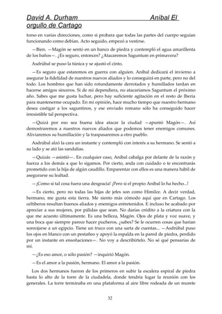 David A. Durham Aníbal El
orgullo de Cartago
torso en varias direcciones, como si probara que todas las partes del cuerpo seguían
funcionando como debían. Acto seguido, empezó a vestirse.
—Bien. —Magón se sentó en un banco de piedra y contempló el agua amarillenta
de los baños—. ¿Es seguro, entonces? ¿Atacaremos Saguntum en primavera?
Asdrúbal se puso la túnica y se ajustó el cinto.
—Es seguro que estaremos en guerra con alguien. Aníbal dedicará el invierno a
asegurar la fidelidad de nuestros nuevos aliados y lo conseguirá en parte, pero no del
todo. Los hombres que han sido rotundamente derrotados y humillados tardan en
hacerse amigos sinceros. Si de mí dependiera, no atacaríamos Saguntum el próximo
año. Sabes que me gusta luchar, pero hay suficiente agitación en el resto de Iberia
para mantenerme ocupado. En mi opinión, hace mucho tiempo que nuestro hermano
desea castigar a los saguntinos, y ese enviado romano sólo ha conseguido hacer
irresistible tal perspectiva.
—Quizá por eso sea buena idea atacar la ciudad —apuntó Magón—. Así
demostraremos a nuestros nuevos aliados que podemos tener enemigos comunes.
Aliviaremos su humillación y la traspasaremos a otro pueblo.
Asdrúbal alzó la cara un instante y contempló con interés a su hermano. Se sentó a
su lado y se ató las sandalias.
—Quizás —asintió—. En cualquier caso, Aníbal cabalga por delante de la razón y
fuerza a los demás a que lo sigamos. Por cierto, anda con cuidado o te encontrarás
prometido con la hija de algún caudillo. Emparentar con ellos es una manera hábil de
asegurarse su lealtad.
—¡Como si tal cosa fuera una desgracia! ¡Pero si el propio Aníbal lo ha hecho...!
—Es cierto, pero no todas las hijas de jefes son como Himilce. A decir verdad,
hermano, me gusta esta tierra. Me siento más cómodo aquí que en Cartago. Los
celtiberos resultan buenos aliados y enemigos entretenidos. E incluso he acabado por
apreciar a sus mujeres, por pálidas que sean. No darías crédito a la criatura con la
que me acuesto últimamente. Es una belleza, Magón. Ojos de plata y voz suave, y
una boca que siempre parece hacer pucheros, ¿sabes? Se le ocurren cosas que harían
sonrojarse a un egipcio. Tiene un truco con una sarta de cuentas... —Asdrúbal puso
los ojos en blanco con un pestañeo y apoyó la espalda en la pared de piedra, perdido
por un instante en ensoñaciones—. No voy a describírtelo. No sé qué pensarías de
mí.
—¿Es eso amor, o sólo pasión? —inquirió Magón.
—Es el amor a la pasión, hermano. El amor a la pasión.
Los dos hermanos fueron de los primeros en subir la escalera espiral de piedra
hasta lo alto de la torre de la ciudadela, donde tendría lugar la reunión con los
generales. La torre terminaba en una plataforma al aire libre rodeada de un murete
32
 