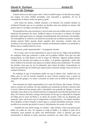David A. Durham Aníbal El
orgullo de Cartago
Lisento entró en la sala a paso veloz. Tenía el cabello negro y lo llevaba muy largo;
sus rasgos, tal como Aníbal recordaba, eran marcados y aguileños. Al ver al
comandante, se detuvo sobre sus pasos y gritó:
—¡Por todos los dioses, Aníbal! ¡Pasarás a la historia! ¡Tu nombre tardará en
olvidarse! Permite que no te considere un hombre sino una deidad en ciernes. Me
postro ante ti y tus hijos y los hijos de tus hijos.
El macedonio hizo una reverencia y tocó el suelo con una rodilla como si tuviera la
intención de postrarse de veras. Aníbal lo detuvo, lo levantó y lo abrazó. No había
planeado aquel gesto pero se contagió inmediatamente del entusiasmo del hombre.
Al contemplarlo, le vinieron a la mente los recuerdos de su último encuentro. Cuánto
tiempo parecía haber pasado desde aquellos días inocentes, cuando toda esa
aventura no era más que un proyecto, cuando sus hermanos estaban a su alrededor y
Bóstar aún se contaba entre los vivos.
—Entonces, ¿estás impresionado? —le preguntó, risueño.
—Sí, lo estoy, pero lo más importante es que lo está mi rey. Filipo está pendiente
de cualquier frase que comience o acabe con la palabra Aníbal. Cree que con sólo
pronunciarla, en toda Roma se oirá el toque de difuntos. Alguien podría decirle:
«Aníbal se ha clavado una espina en un dedo», y él gritaría regocijado: «¿Has oído
esto? Aníbal se ha clavado una espina en el dedo: ¡Roma está condenada!» Te contaré
las muchas cosas que mi rey ha planeado, pero dame de beber. Comandante, no
sabes las pruebas que he tenido que superar para reunirme contigo. Sacia mi sed y te
contaré la historia.
En realidad, lo que el macedonio pedía era que le dieran vino. Aníbal rara vez
bebía, pero la sed de Lisento despertó la suya. Parecía sentirse muy a gusto en
compañía del griego y se sentó a escuchar su relato con un brillo de alegría en los
ojos.
Una tormenta los había sorprendido en la costa del Piceno, dijo Lisento. El barco
estuvo a punto de zozobrar; las olas saltaban por momentos la borda y barrían todo
el navío. Sobrevivieron porque salió a abordarlos una patrulla de Salapia, y fueron
retenidos cinco días en esa ciudad mientras el magistrado local decidía qué hacer con
ellos. Por fortuna, llevaban consigo documentos en los que se expresaba la simpatía
de Filipo por la causa de Roma y su deseo de ayudar. Todo era un disparate, por
supuesto, pero sirvió para que el magistrado se tranquilizara y los dejara marchar.
Poco después, el barco empezó a hacer agua y, cuando intentaban acercarse a tierra,
encalló en un arrecife que partió el casco y, literalmente, los arrojó a la orilla.
—Aquélla fue una noche aciaga, en verdad —dijo Lisento, e hizo una pausa para
beber un sorbo de vino. Un reguero le mojó la barba y le salpicó el peto de la
armadura, pero pareció un gesto casi intencionado, como si pensara que para
incrementar el disfrute le fuese necesario mostrarse un tanto zafío. Continuó su
320
 