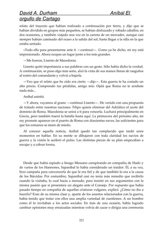 David A. Durham Aníbal El
orgullo de Cartago
relato del trayecto que habían realizado a continuación por tierra, y dijo que se
habían dividido en grupos más pequeños, se habían disfrazado y robado caballos, en
dos ocasiones, y también viajado una vez en la carreta de un mercader, aunque casi
siempre habían caminado del ocaso a la salida del sol, hasta llegar a la silla en la que
estaba sentado.
»Todo ello para presentarme ante ti —continuó—. Como ya he dicho, mi rey está
impresionado. Ahora ocupas un lugar junto a los más grandes.
—Me honras, Lisento de Macedonia.
Lisento quitó importancia a sus palabras con un gesto. Sólo había dicho la verdad.
A continuación, se puso algo más serio, alzó la vista de sus manos llenas de rasguños
al rostro del comandante y volvió a bajarla.
—Veo que el relato que he oído era cierto —dijo—. Esta guerra te ha costado un
alto precio. Comprendo tus pérdidas, amigo mío. Ojalá que Roma no te arrebate
nada más...
Aníbal asintió.
—Y ahora, vayamos al grano —continuó Lisento—. He venido con una propuesta
de tratado entre nuestras naciones. Filipo quiere eliminar del Adriático el azote del
dominio de Roma. Macedonia se unirá a ti para vencerla. Luchará principalmente en
Grecia, pero también traerá la batalla hasta aquí. La primavera del próximo año, mi
rey promete aparecer en el puerto de Roma con doscientas naves, las suficientes para
que los romanos se meen de miedo.
Al conocer aquella noticia, Aníbal quedó tan complacido que tardó unos
momentos en hablar. En su mente se dibujaron con toda claridad los navíos de
guerra y la visión le aceleró el pulso. Las distintas piezas de su plan empezaban a
encajar y a cobrar forma.
Desde que había espiado a Imago Messano conspirando en compañía de Hado y
de varios de los Hannones, Sapaníbal lo había considerado un traidor. Él, a su vez,
hizo campaña para convencerla de que le era fiel y de que también lo era a la causa
de los Bárcidas. Por costumbre, Sapaníbal casi no tenía más remedio que recibirlo
cuando la visitaba, lo cual hacía a menudo, para insistir en sus argumentos con la
misma pasión que si presentara un alegato ante el Consejo. Por supuesto que había
pasado tiempo en compañía de aquellas criaturas vulgares, explicó. ¿Cómo no iba a
hacerlo? Eran de su misma clase y, aparte de los asuntos relacionados con la guerra,
había tenido que tratar con ellos una amplia variedad de cuestiones. A un hombre
como él lo invitaban a los actos sociales. En más de una ocasión, había logrado
cambiar opiniones muy enraizadas mientras volvía de cazar o dirigía una ceremonia
321
 