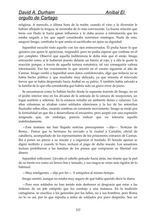 David A. Durham Aníbal El
orgullo de Cartago
religiosa. A menudo, a última hora de la noche, cuando el vino y la diversión le
habían aflojado la lengua, se mostraba de lo más convincente. La buena relación que
tenía con Hado le hacía ganar influencia y le daba acceso a información que les
estaba negada a los que aquél consideraba acérrimos enemigos. Nada de esto,
aseguró Imago, cambiaba lo que sentía ni sacrificaba un ápice su dignidad.
Sapaníbal escuchó todo aquello con los ojos entrecerrados. Él podía hacer lo que
quisiera con quien le apeteciese, respondió, pero no podía esperar que confiase en él
por completo. Observó que aquella indiferencia le dolía más que el enojo. Imago
retrocedió como si le hubieran puesto delante un hierro al rojo, y a ella le gustó la
reacción porque, a través de aquella tortura romántica, tal vez conseguiría valiosa
información. Eso fue exactamente lo que ocurrió en el verano siguiente al año de
Cannas. Imago confió a Sapaníbal unos datos confidenciales, algo que todavía no se
había hecho público y que resultaba muy delicado, ya que minaría el renovado
fervor que se había despertado hacia Aníbal en su patria. Y también había salvado a
la familia de lo que ella consideraba que habría sido un grave error de juicio.
Se encontraron como lo habían hecho desde la supuesta traición de Imago, no en
el jardín interior sino en los divanes de la antesala de la cámara de recepciones, un
lugar sombrío y solemne. En la estancia reinaba un ambiente denso y caluroso. Las
altas columnas se alzaban como soldados silenciosos y la luz de las antorchas
fluctuaba sobre ellas, creando sombras en constante movimiento. Imago se enojó por
la formalidad en que iba a desarrollarse el encuentro, pero aceptó con una expresión
resignada que, sin embargo, parecía indicar que no toleraría aquello
indefinidamente.
—Esta mañana me han llegado noticias preocupantes —dijo—. Noticias de
Roma... Parece que tu hermano ha enviado a la ciudad a Cartalón, oficial de
caballería, acompañado de los representantes de los prisioneros romanos de Cannas.
Iba a poner un precio a su rescate y a organizar el traslado. El Senado apenas se
dignó recibirlo y cuando lo hizo, rechazó el pago de dicho rescate. Los senadores
incluso prohibieron a las familias de los presos que compraran su libertad con
dinero.
Sapaníbal reflexionó. Llevaba el cabello peinado hacia atrás, tan tirante que la piel
de su frente era como un lienzo liso y tensado, y sus rasgos se veían más rígidos de lo
habitual.
—Muy inteligentes —dijo por fin—. Y estúpidos al mismo tiempo.
Imago asintió, aunque no estaba muy seguro de qué había querido decir la dama.
—Pero esos soldados no han tenido más deshonor ni desgracia que estar a las
órdenes de un jefe estúpido que los condujo a una matanza. En la tradición
cartaginesa, se crucifica a los generales por los fallos, no a sus hombres, pero Roma
no lo ve así, por lo que repudia a miles de soldados por puro despecho. Son un
322
 