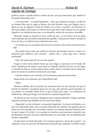 David A. Durham Aníbal El
orgullo de Cartago
pueblo extraño. Cuando Hado se entere de esto, dirá que demuestra que Aníbal no
ha tenido demasiado éxito.
—¿Y él qué sabe? —le espetó Sapaníbal—. Dice que lo blanco es negro y al cabo de
un instante dice que lo negro es blanco. Ha sido decisión suya que Magón vaya a
Iberia en vez de regresar al lado de Aníbal. Si yo fuera a escribir a mi hermano, le
diría que pidiera al Consejo lo contrario de lo que desea; sólo entonces tal vez pueda
engañar a sus miembros para que, en su despecho, actúen de una forma razonable.
Distraído, Imago se mordió un trozo suelto de uña y se lo arrancó. Fue un gesto
rudo impropio de un hombre normalmente apacible y ella pareció notarlo. Escupió el
trozo de uña y se cubrió la mano dolorida con la otra.
—Es extraño que no acumules odio hacia los romanos como haces contra los tuyos
—dijo.
—No puedo hacer nada que cambie la decisión del Senado romano y reservo el
despecho para objetivos más cercanos —replicó ella—. ¿Hay algo más o hemos
terminado?
—Hay otro asunto que tal vez sea más urgente.
Imago se echó hacia delante hasta que sus nalgas se apoyaron en el borde del
diván. Entrechocó los talones como haría un chiquillo deseoso de estar en otro lugar
y extendió los brazos, con las palmas hacia arriba, dando a entender que lo mejor era
poner el asunto en cuestión en manos de una mujer.
—Guarda relación con tu familia. Con tu hermana, para ser más exactos.
Imago dudó unos instantes, pero Sapaníbal le dijo:
—Sigue.
Mientras hablaba, ella lo escuchó con expresión tensa sin dar muestras de que la
historia la afectaba a excepción quizá, de sus ojos, que parecían querer hundirse en
sus órbitas. Le resultaba difícil creer lo que él decía pero, pese a su exhibición de
indiferencia, sabía que Imago no la mentiría en asuntos importantes.
Al cabo de un rato, los dos se dirigieron hacia la puerta delantera. Imago caminaba
despacio al tiempo que hablaba con un ritmo más rápido.
—Sapaníbal, un día te llamaré «mi querida Sapaníbal». Lo deseo muchísimo, y sé
que eres demasiado lista y que no puedo disimular mis anhelos. Me gustaría que no
fueses tan fría conmigo. Soy un hombre maduro con muchas opciones distintas entre
las que escoger. Si te elijo a ti, es porque en nuestras conversaciones encuentro una
profundidad vital que nunca he experimentado con una mujer. No me despidas para
siempre, Sapaníbal.
Se detuvieron al borde del patio. Un sirviente apareció a través de la pared —en
realidad, no fue así, pero dio tal impresión de hacerlo que cualquiera lo habría creído
323
 