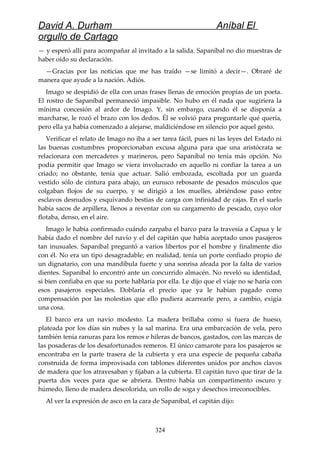 David A. Durham Aníbal El
orgullo de Cartago
— y esperó allí para acompañar al invitado a la salida. Sapaníbal no dio muestras de
haber oído su declaración.
—Gracias por las noticias que me has traído —se limitó a decir—. Obraré de
manera que ayude a la nación. Adiós.
Imago se despidió de ella con unas frases llenas de emoción propias de un poeta.
El rostro de Sapaníbal permaneció impasible. No hubo en él nada que sugiriera la
mínima concesión al ardor de Imago. Y, sin embargo, cuando él se disponía a
marcharse, le rozó el brazo con los dedos. Él se volvió para preguntarle qué quería,
pero ella ya había comenzado a alejarse, maldiciéndose en silencio por aquel gesto.
Verificar el relato de Imago no iba a ser tarea fácil, pues ni las leyes del Estado ni
las buenas costumbres proporcionaban excusa alguna para que una aristócrata se
relacionara con mercaderes y marineros, pero Sapaníbal no tenía más opción. No
podía permitir que Imago se viera involucrado en aquello ni confiar la tarea a un
criado; no obstante, tenía que actuar. Salió embozada, escoltada por un guarda
vestido sólo de cintura para abajo, un eunuco rebosante de pesados músculos que
colgaban flojos de su cuerpo, y se dirigió a los muelles, abriéndose paso entre
esclavos desnudos y esquivando bestias de carga con infinidad de cajas. En el suelo
había sacos de arpillera, llenos a reventar con su cargamento de pescado, cuyo olor
flotaba, denso, en el aire.
Imago le había confirmado cuándo zarpaba el barco para la travesía a Capua y le
había dado el nombre del navío y el del capitán que había aceptado unos pasajeros
tan inusuales. Sapaníbal preguntó a varios libertos por el hombre y finalmente dio
con él. No era un tipo desagradable; en realidad, tenía un porte confiado propio de
un dignatario, con una mandíbula fuerte y una sonrisa afeada por la falta de varios
dientes. Sapaníbal lo encontró ante un concurrido almacén. No reveló su identidad,
si bien confiaba en que su porte hablaría por ella. Le dijo que el viaje no se haría con
esos pasajeros especiales. Doblaría el precio que ya le habían pagado como
compensación por las molestias que ello pudiera acarrearle pero, a cambio, exigía
una cosa.
El barco era un navío modesto. La madera brillaba como si fuera de hueso,
plateada por los días sin nubes y la sal marina. Era una embarcación de vela, pero
también tenía ranuras para los remos e hileras de bancos, gastados, con las marcas de
las posaderas de los desafortunados remeros. El único camarote para los pasajeros se
encontraba en la parte trasera de la cubierta y era una especie de pequeña cabaña
construida de forma improvisada con tablones diferentes unidos por anchos clavos
de madera que los atravesaban y fijaban a la cubierta. El capitán tuvo que tirar de la
puerta dos veces para que se abriera. Dentro había un compartimento oscuro y
húmedo, lleno de madera descolorida, un rollo de soga y desechos irreconocibles.
Al ver la expresión de asco en la cara de Sapaníbal, el capitán dijo:
324
 
