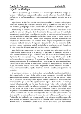 David A. Durham Aníbal El
orgullo de Cartago
—Ella no pidió mucho, y yo tampoco se lo prometí. Quédate todo el tiempo que
quieras. —Esbozó una sonrisa desdentada y añadió—: Pero no demasiado. Zarparé
mañana por la mañana, por lo que, a menos que quieras empezar una vida nueva en
el mar...
Sapaníbal no se dignó contestarle. Acompañada del eunuco, entró en la pequeña
habitación. Ella se acomodó en una suerte de banco y él permaneció de pie a su lado,
con la cabeza gacha porque el techo era muy bajo. Y eso fue todo. Sapaníbal esperó.
Hacía calor y el ambiente era sofocante, como el de los baños, pero el olor no era
agradable como en éstos, sino todo lo contrario. Era evidente que el barco había
transportado ganado hacía poco. Cuando sus ojos se acostumbraron a la penumbra,
empezó a distinguir dibujos trazados en las irregulares tablas, el burdo trabajo de
hombres de muchas naciones. Había varias imágenes sexuales, representaciones
sencillas que diferenciaban a los hombres de las mujeres exagerando sus órganos
sexuales o mediante posturas de agresión o de sumisión. ¿Por qué las mentes de los
hombres, cuando vagaban sin control, se dedicaban a aquellas groserías? ¿Era alguno
de ellos merecedor del poder y de la fe que las mujeres les atribuían?
Sapaníbal pensó en su marido y el recuerdo la asaltó con una fuerza sorprendente.
Una suerte de anhelo similar a la nostalgia la golpeó en el abdomen. Asdrúbal el
Bello era tan distinto de Imago... Su belleza física era mucho más evidente que la del
dignatario de a bordo; unos rasgos rotundos y sin embargo afilados, como cortes
hechos con rápidos movimientos de una navaja sobre una fina arcilla. En cuanto a
talentos, estaba dotado de una lengua rápida y sinuosa, de una sonrisa que derretía a
los incautos de ambos sexos, de un refinado gusto por la intriga y de una memoria en
la que almacenaba hechos nimios como pergaminos en una biblioteca. Asdrúbal la
volvía completamente loca y podía absorberle el mismo aliento de los pulmones con
un guiño.
Al menos, así había sido al principio. Una vez fue oficial el matrimonio, él dejó de
fingir aquel ardor y convirtió la unión en una transacción comercial que había
concluido favorablemente. Había emparentado por matrimonio con los Barca y esto
era lo único que a él le importaba. Apenas habían desaparecido de sus labios las
palabras con las que la arrullaba, y ya le volvía la espalda. Rara vez iba a su alcoba, y
cuando lo hacía, cumplía con ella muy deprisa, con el rostro vuelto hacia otro lado,
como si su mismísimo olor le resultara repugnante. Y sin embargo, ella lo había visto
muchas veces con otras mujeres, complaciéndolas de maneras que nunca habría
imaginado. No se había tratado de encuentros casuales, sino que él la había obligado
a mirar. Llevaba a otras mujeres a sus aposentos por las noches y la despertaba con
risas, gemidos y conjuros lascivos. A veces, también había retozado con hombres.
Tenía todas las cualidades de un degenerado, pero había conseguido mantenerlas
separadas de sus responsabilidades públicas. Siempre había contado con el favor de
Amílcar Barca y, a la muerte de éste, había llevado a cabo con gran habilidad las
325
 