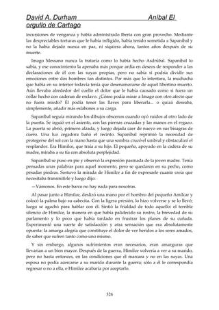 David A. Durham Aníbal El
orgullo de Cartago
incursiones de venganza y había administrado Iberia con gran provecho. Mediante
las despreciables torturas que le había infligido, había tenido sometida a Sapaníbal y
no la había dejado nunca en paz, ni siquiera ahora, tantos años después de su
muerte.
Imago Messano nunca la trataría como lo había hecho Asdrúbal. Sapaníbal lo
sabía, y ese conocimiento la apenaba más porque ardía en deseos de responder a las
declaraciones de él con las suyas propias, pero no sabía si podría dividir sus
emociones entre dos hombres tan distintos. Por más que lo intentara, la muchacha
que había en su interior todavía tenía que desenamorarse de aquel libertino muerto.
Aún llevaba alrededor del cuello el dolor que le había causado como si fuera un
collar hecho con cadenas de esclavo. ¿Cómo podía mirar a Imago con otro afecto que
no fuera miedo? Él podía tener las llaves para liberarla... o quizá deseaba,
simplemente, añadir más eslabones a su carga.
Sapaníbal seguía mirando los dibujos obscenos cuando oyó ruidos al otro lado de
la puerta. Se irguió en el asiento, con las piernas cruzadas y las manos en el regazo.
La puerta se abrió, primero alzada, y luego dejada caer de nuevo en sus bisagras de
cuero. Una luz cegadora bañó el recinto. Sapaníbal reprimió la necesidad de
protegerse del sol con la mano hasta que una sombra cruzó el umbral y obstaculizó el
resplandor. Era Himilce, que traía a su hijo. El pequeño, apoyado en la cadera de su
madre, miraba a su tía con absoluta perplejidad.
Sapaníbal se puso en pie y observó la expresión pasmada de la joven madre. Tenía
pensadas unas palabras para aquel momento, pero se quedaron en su pecho, como
pesadas piedras. Sostuvo la mirada de Himilce a fin de expresarle cuanto creía que
necesitaba transmitirle y luego dijo:
—Vámonos. En este barco no hay nada para nosotras.
Al pasar junto a Himilce, deslizó una mano por el hombro del pequeño Amílcar y
colocó la palma bajo su cabecita. Con la ligera presión, lo hizo volverse y se lo llevó;
luego se agachó para hablar con él. Sintió la frialdad de todo aquello: el terrible
silencio de Himilce, la manera en que había palidecido su rostro, la brevedad de su
parlamento y lo poco que había tardado en frustrar los planes de su cuñada.
Experimentó una suerte de satisfacción y otra sensación que era absolutamente
opuesta: la amarga alegría que constituye el dolor de ver heridos a los seres amados,
de saber que sufren tanto como uno mismo.
Y sin embargo, algunos sufrimientos eran necesarios, eran amarguras que
llevarían a un bien mayor. Después de la guerra, Himilce volvería a ver a su marido,
pero no hasta entonces, en las condiciones que él marcara y no en las suyas. Una
esposa no podía acercarse a su marido durante la guerra; sólo a él le correspondía
regresar o no a ella, e Himilce acabaría por aceptarlo.
326
 