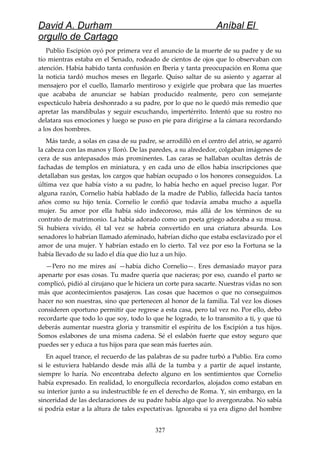 David A. Durham Aníbal El
orgullo de Cartago
Publio Escipión oyó por primera vez el anuncio de la muerte de su padre y de su
tío mientras estaba en el Senado, rodeado de cientos de ojos que lo observaban con
atención. Había habido tanta confusión en Iberia y tanta preocupación en Roma que
la noticia tardó muchos meses en llegarle. Quiso saltar de su asiento y agarrar al
mensajero por el cuello, llamarlo mentiroso y exigirle que probara que las muertes
que acababa de anunciar se habían producido realmente, pero con semejante
espectáculo habría deshonrado a su padre, por lo que no le quedó más remedio que
apretar las mandíbulas y seguir escuchando, impertérrito. Intentó que su rostro no
delatara sus emociones y luego se puso en pie para dirigirse a la cámara recordando
a los dos hombres.
Más tarde, a solas en casa de su padre, se arrodilló en el centro del atrio, se agarró
la cabeza con las manos y lloró. De las paredes, a su alrededor, colgaban imágenes de
cera de sus antepasados más prominentes. Las caras se hallaban ocultas detrás de
fachadas de templos en miniatura, y en cada uno de ellos había inscripciones que
detallaban sus gestas, los cargos que habían ocupado o los honores conseguidos. La
última vez que había visto a su padre, lo había hecho en aquel preciso lugar. Por
alguna razón, Cornelio había hablado de la madre de Publio, fallecida hacía tantos
años como su hijo tenía. Cornelio le confió que todavía amaba mucho a aquella
mujer. Su amor por ella había sido indecoroso, más allá de los términos de su
contrato de matrimonio. La había adorado como un poeta griego adoraba a su musa.
Si hubiera vivido, él tal vez se habría convertido en una criatura absurda. Los
senadores lo habrían llamado afeminado, habrían dicho que estaba esclavizado por el
amor de una mujer. Y habrían estado en lo cierto. Tal vez por eso la Fortuna se la
había llevado de su lado el día que dio luz a un hijo.
—Pero no me mires así —había dicho Cornelio—. Eres demasiado mayor para
apenarte por esas cosas. Tu madre quería que nacieras; por eso, cuando el parto se
complicó, pidió al cirujano que le hiciera un corte para sacarte. Nuestras vidas no son
más que acontecimientos pasajeros. Las cosas que hacemos o que no conseguimos
hacer no son nuestras, sino que pertenecen al honor de la familia. Tal vez los dioses
consideren oportuno permitir que regrese a esta casa, pero tal vez no. Por ello, debo
recordarte que todo lo que soy, todo lo que he logrado, te lo transmito a ti, y que tú
deberás aumentar nuestra gloria y transmitir el espíritu de los Escipión a tus hijos.
Somos eslabones de una misma cadena. Sé el eslabón fuerte que estoy seguro que
puedes ser y educa a tus hijos para que sean más fuertes aún.
En aquel trance, el recuerdo de las palabras de su padre turbó a Publio. Era como
si le estuviera hablando desde más allá de la tumba y a partir de aquel instante,
siempre lo haría. No encontraba defecto alguno en los sentimientos que Cornelio
había expresado. En realidad, lo enorgullecía recordarlos, alojados como estaban en
su interior junto a su indestructible fe en el derecho de Roma. Y, sin embargo, en la
sinceridad de las declaraciones de su padre había algo que lo avergonzaba. No sabía
si podría estar a la altura de tales expectativas. Ignoraba si ya era digno del hombre
327
 
