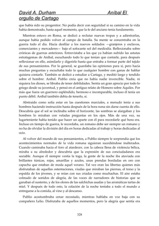 David A. Durham Aníbal El
orgullo de Cartago
que había sido su progenitor. No podía decir con seguridad si su camino en la vida
había demostrado, hasta aquel momento, que la fe del anciano tenía fundamento.
Mientras estuvo en Roma, se dedicó a reclutar nuevas tropas y a adiestrarlas,
aunque había pedido volver al campo de batalla. Su mente se concentraba en la
guerra todo el día. Hacía desfilar a los nuevos soldados —granjeros y esclavos,
comerciantes y mercaderes— bajo el sofocante sol del mediodía. Reflexionaba sobre
crónicas de guerras anteriores. Entrevistaba a los que ya habían sufrido las astutas
estratagemas de Aníbal, escuchando todo lo que tenían que contarle, para después
reflexionar en ello, asimilarlo y digerirlo hasta que entraba a formar parte del tejido
de sus pensamientos. Por lo general, se guardaba las opiniones para sí, pero hacía
muchas preguntas y escuchaba todo lo que cualquier hombre con ganas de hablar
quisiera contarle. También se dedicó a estudiar a Cartago, y meditó largo y tendido
sobre el hombre: Aníbal. Publio creía que no había nadie invencible. Nadie, ni
siquiera los dioses, se libraba de tener debilidades. Sentía un gran aprecio por todo lo
griego desde su juventud, y pensó en el antiguo relato de Homero sobre Aquiles. Por
más que fuera un guerrero espléndido, hermoso e incomparable, incluso él tenía un
punto débil. Aníbal también debía de tenerlo, sí.
Abstraído como solía estar en las cuestiones marciales, a menudo tenía a sus
hombres haciendo instrucción hasta después de la hora nona sin darse cuenta de ello.
Descubría que el sol se inclinaba sobre el horizonte, las sombras se alargaban y los
hombres lo miraban con veladas preguntas en los ojos. Más de una vez, su
lugarteniente había tenido que hacer un aparte con él para recordarle qué hora era.
Incluso en tiempo de guerra, le recordaba, un romano debe ser siempre un romano y
no ha de olvidar la división del día en horas dedicadas al trabajo y horas dedicadas al
ocio.
Al volver del mundo de sus pensamientos, a Publio siempre le sorprendía que los
acontecimientos normales de la vida romana siguieran sucediéndose inalterados.
Cuando caminaba hacia el foro al atardecer, con la cabeza llena de violencia bélica,
miraba a su alrededor y descubría que la expresión de sus conciudadanos era
sociable. Aunque él siempre vestía la toga, la gente de la noche iba ataviada con
brillantes túnicas, rojas, amarillas y azules, unas prendas bordadas en oro con
capucha que estaban de moda aquel verano. Tal vez eran las libertas quienes más
disfrutaban de aquellas ostentaciones, viudas que miraban las piernas, el torso y la
espalda de los jóvenes, y se reían con sus criadas como muchachas. El aire estaba
colmado de sonidos de alegría, de las voces de narradores de historias que se
ganaban el sustento, y de los olores de las salchichas asadas y las aromáticas tartas de
miel. Y después de todo esto, la colación de la noche tentaba a todo el mundo a
entregarse a la comida, al vino y al descanso.
Publio acostumbraba cenar recostado, mientras hablaba en voz baja con su
compañero Lelio. Disfrutaba de aquellos momentos, pero la alegría que sentía era
328
 