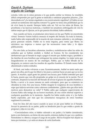 David A. Durham Aníbal El
orgullo de Cartago
extraña. Lelio era la única persona a la que podía confiar su tristeza. Le resultaba
difícil comprender por qué la gente se dedicaba a satisfacer pequeños placeres. ¿Tan
descuidada era? ¿La tenían engañada o era excesivamente orgullosa? ¿O había en esa
actitud un testimonio del espíritu romano? La gente no tenía otra posibilidad que la
de vivir hasta la muerte. Siempre había sido así. Tal vez los niños de Roma, las
prostitutas y las lascivas matronas, y también los senadores embriagados de vino lo
sabían mejor que él. Quizás, en lo que parecía frivolidad, había sabiduría.
Aun cuando así fuera, se producían otros lances en los que Publio no encontraba
virtud. Terencio Varrón todavía merecía el respeto del Senado. En toda la historia,
nadie había sido responsable de la muerte de más romanos valientes y, sin embargo,
pocos parecían notarlo. Publio no le tenía inquina, pero temía que Roma no
advirtiera sus torpezas a menos que las reconociera como tales y lo dijera
públicamente.
Por otro lado, se lanzaban calumnias, insultos y maledicencias sobre los miles de
soldados que se habían rendido a Aníbal en Cannas. Se los consideraba tan
deshonrosos que el Senado se negó a pagar el rescate que Aníbal exigía y prohibió a
las familias de esos hombres que entregaran las sumas exigidas. Lo mejor sería que
languidecieran en manos de los enemigos. Publio, que se había librado de la
desgracia, se contuvo ante los insultos de aquellos hombres. El Estado nunca había
abandonado a tantos soldados.
Al final, casi todos volvieron a casa. Económicamente, Aníbal no tenía nada que
ganar con ellos, por lo que los liberó y los puso a caminar hacia un país que ya no los
quería. A muchos, aquel gesto les pareció una locura, pero Publio entendió por qué
lo hacía, puesto que con ello propinaba un golpe en el corazón de la nación. Por el
contrario, despreció la reacción del Senado de enviar el grueso de aquellos hombres a
Sicilia, a servir a la causa romana en suelo extranjero, para que su existencia no
ofendiera la vista. Era una locura. Publio imaginó la vergüenza de esos hombres y
supo que todavía servirían como valerosos combatientes. ¿Quién más que ellos tenía
motivos para demostrar su valía? Y Publio sabía que cualquier superviviente de
Cannas había sido testigo de un horror inusitado, de una visión infernal superior a
cualquiera guardada en la memoria. Aquello los había unido entre sí y los había
hecho especiales, por más que los comentarios mezquinos de otros hombres
sugiriesen lo contrario.
Eran los idus del año nuevo cuando se puso en pie para hablar en el Senado.
Invocó la presencia de su padre, pidió su bendición para lo que estaba a punto de
proponer y dijo en voz alta:
—Conciudadanos míos, si habéis valorado a mi padre y lo habéis considerado,
junto a mis hermanos, un héroe de esta nación, entonces dadme lo que voy a pediros.
Permitidme ir a Iberia y ocupar el cargo de mi padre. Allí los Escipión han dejado su
tarea por terminar, y yo ardo en deseos de verla finalizada.
329
 